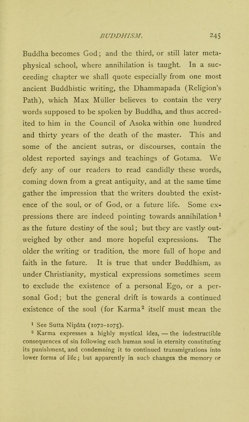 Buddha becomes God; and the third, or still later meta- physical school, where annihilation is taught. In a suc- ceeding chapter we shall quote especially from one most ancient Buddhistic writing, the Dhammapada (Religion’s Path), which Max Muller believes to contain the very words supposed to be spoken by Buddha, and thus accred- ited to him in the Council of Asoka within one hundred and thirty years of the death of the master. This and some of the ancient sutras, or discourses, contain the oldest reported sayings and teachings of Gotama. We defy any of our readers to read candidly these words, coming down from a great antiquity, and at the same time gather the impression that the writers doubted the exist- ence of the soul, or of God, or a future life. Some ex- pressions there are indeed pointing towards annihilation1 as the future destiny of the soul; but they are vastly out- weighed by other and more hopeful expressions. The older the writing or tradition, the more full of hope and faith in the future. It is true that under Buddhism, as under Christianity, mystical expressions sometimes seem to exclude the existence of a personal Ego, or a per- sonal God; but the general drift is towards a continued existence of the soul (for Karma2 itself must mean the 1 See Sutta Nipata (1072-1075). 2 Karma expresses a highly mystical idea, — the indestructible consequences of sin following each human soul in eternity constituting its punishment, and condemning it to continued transmigrations into lower forms of life; but apparently in such changes the memory or