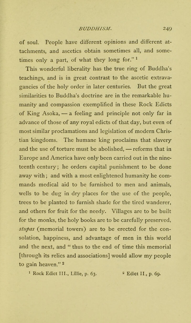 of soul. People have different opinions and different at- tachments, and ascetics obtain sometimes all, and some- times only a part, of what they long for.” 1 This wonderful liberality has the true ring of Buddha’s teachings, and is in great contrast to the ascetic extrava- gancies of the holy order in later centuries. But the great similarities to Buddha’s doctrine are in the remarkable hu- manity and compassion exemplified in these Rock Edicts of King Asoka, — a feeling and principle not only far in advance of those of any royal edicts of that day, but even of most similar proclamations and legislation of modern Chris- tian kingdoms. The humane king proclaims that slavery and the use of torture must be abolished, — reforms that in Europe and America have only been carried out in the nine- teenth century; he orders capital punishment to be done away with ; and with a most enlightened humanity he com- mands medical aid to be furnished to men and animals, wells to be dug in dry places for the use of the people, trees to be planted to furnish shade for the tired wanderer, and others for fruit for the needy. Villages are to be built for the monks, the holy books are to be carefully preserved, stupas (memorial towers) are to be erected for the con- solation, happiness, and advantage of men in this world and the next, and “ thus to the end of time this memorial [through its relics and associations] would allow my people to gain heaven.” 2 1 Rock Edict III., Lillie, p. 63. 2 Edict II., p. 69.