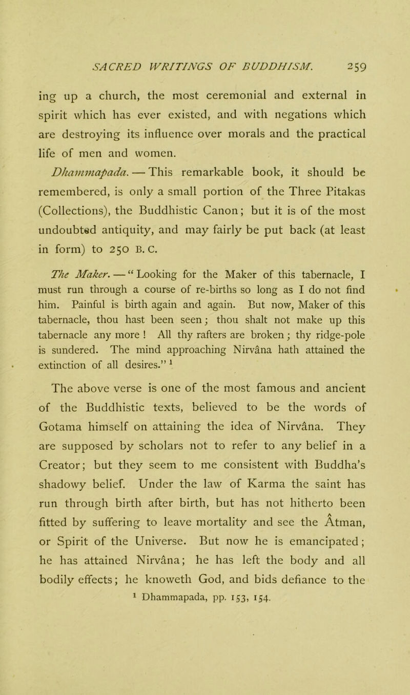 ing up a church, the most ceremonial and external in spirit which has ever existed, and with negations which are destroying its influence over morals and the practical life of men and women. Dhaimnapada. — This remarkable book, it should be remembered, is only a small portion of the Three Pitakas (Collections), the Buddhistic Canon; but it is of the most undoubted antiquity, and may fairly be put back (at least in form) to 250 B. C. The Maker. — “ Looking for the Maker of this tabernacle, I must run through a course of re-births so long as I do not find him. Painful is birth again and again. But now, Maker of this tabernacle, thou hast been seen; thou shalt not make up this tabernacle any more ! All thy rafters are broken; thy ridge-pole is sundered. The mind approaching Nirvana hath attained the extinction of all desires.” : The above verse is one of the most famous and ancient of the Buddhistic texts, believed to be the words of Gotama himself on attaining the idea of Nirvana. They are supposed by scholars not to refer to any belief in a Creator; but they seem to me consistent with Buddha’s shadowy belief. Under the law of Karma the saint has run through birth after birth, but has not hitherto been A fitted by suffering to leave mortality and see the Atman, or Spirit of the Universe. But now he is emancipated; he has attained Nirvana; he has left the body and all bodily effects; he knoweth God, and bids defiance to the 1 Dhammapada, pp. 153, 154.