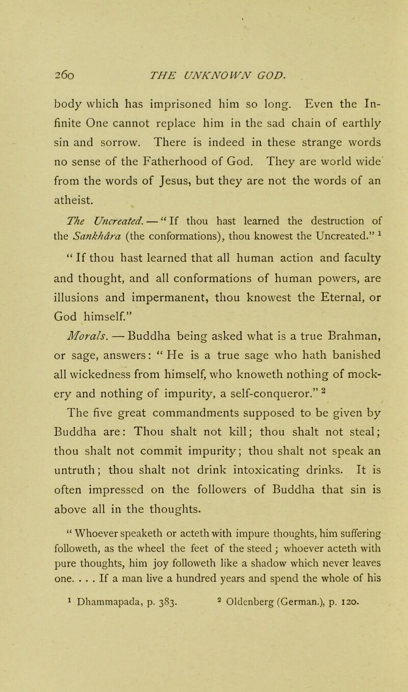 body which has imprisoned him so long. Even the In- finite One cannot replace him in the sad chain of earthly sin and sorrow. There is indeed in these strange words no sense of the Fatherhood of God. They are world wide from the words of Jesus, but they are not the words of an atheist. The Uncreated. — “ If thou hast learned the destruction of the Sankhara (the conformations), thou knowest the Uncreated.” 1 “ If thou hast learned that all human action and faculty and thought, and all conformations of human powers, are illusions and impermanent, thou knowest the Eternal, or God himself.” Morals. — Buddha being asked what is a true Brahman, or sage, answers: “ He is a true sage who hath banished all wickedness from himself, who knoweth nothing of mock- ery and nothing of impurity, a self-conqueror.” 2 The five great commandments supposed to be given by Buddha are: Thou shalt not kill; thou shalt not steal; thou shalt not commit impurity; thou shalt not speak an untruth; thou shalt not drink intoxicating drinks. It is often impressed on the followers of Buddha that sin is above all in the thoughts. “ Whoever speaketh or acteth with impure thoughts, him suffering followeth, as the wheel the feet of the steed ; whoever acteth with pure thoughts, him joy followeth like a shadow which never leaves one. ... If a man live a hundred years and spend the whole of his 1 Dhammapada, p. 383. 2 Oldcnberg (German.), p. 120.