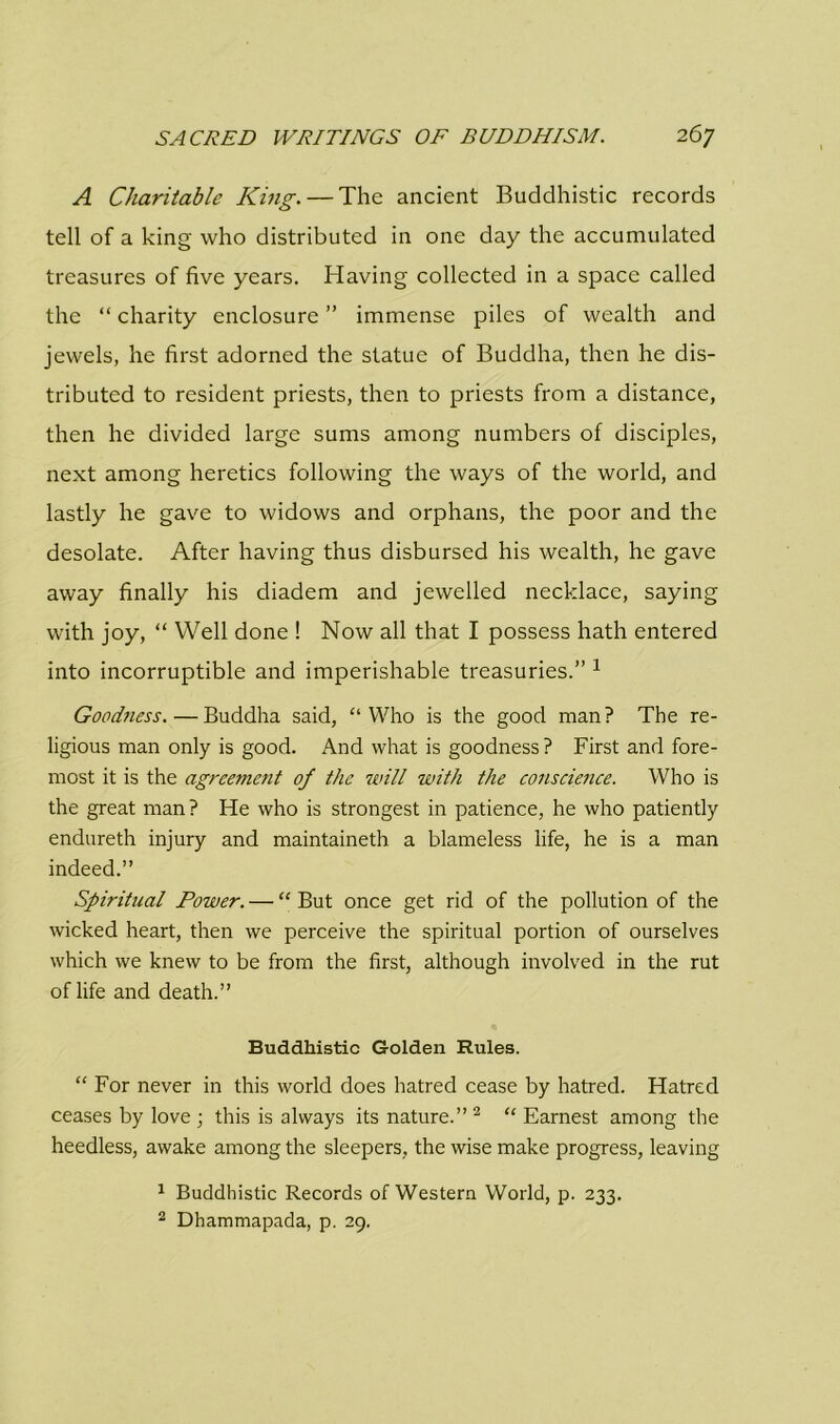 A Charitable King. — The ancient Buddhistic records tell of a king who distributed in one day the accumulated treasures of five years. Having collected in a space called the “ charity enclosure ” immense piles of wealth and jewels, he first adorned the statue of Buddha, then he dis- tributed to resident priests, then to priests from a distance, then he divided large sums among numbers of disciples, next among heretics following the ways of the world, and lastly he gave to widows and orphans, the poor and the desolate. After having thus disbursed his wealth, he gave away finally his diadem and jewelled necklace, saying with joy, “ Well done ! Now all that I possess hath entered into incorruptible and imperishable treasuries.” 1 Goodness. — Buddha said, “Who is the good man? The re- ligious man only is good. And what is goodness? First and fore- most it is the agreement of the will with the conscience. Who is the great man ? He who is strongest in patience, he who patiently endureth injury and maintaineth a blameless life, he is a man indeed.” Spiritual Power. — “ But once get rid of the pollution of the wicked heart, then we perceive the spiritual portion of ourselves which we knew to be from the first, although involved in the rut of life and death.” Buddhistic Golden Rules. “ For never in this world does hatred cease by hatred. Hatred ceases by love ; this is always its nature.” 2 “ Earnest among the heedless, awake among the sleepers, the wise make progress, leaving 1 Buddhistic Records of Western World, p. 233. 2 Dhammapada, p. 29.