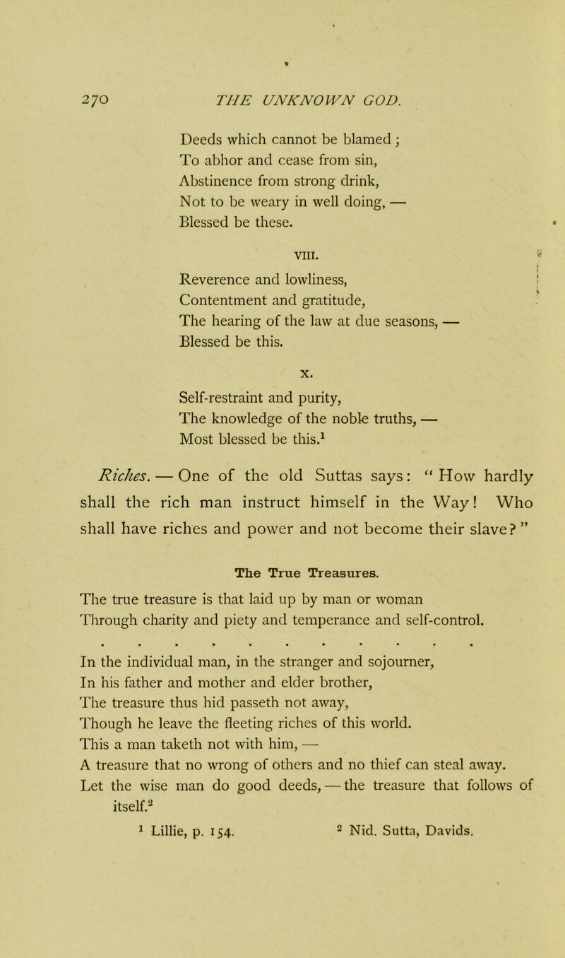 Deeds which cannot be blamed; To abhor and cease from sin, Abstinence from strong drink, Not to be weary in well doing, — Blessed be these. VIII. Reverence and lowliness, Contentment and gratitude, The hearing of the law at due seasons, — Blessed be this. x. Self-restraint and purity, The knowledge of the noble truths, — Most blessed be this.1 Riches. — One of the old Suttas says: “ How hardly shall the rich man instruct himself in the Way! Who shall have riches and power and not become their slave? ” The True Treasures. The true treasure is that laid up by man or woman Through charity and piety and temperance and self-control. In the individual man, in the stranger and sojourner, In his father and mother and elder brother, The treasure thus hid passeth not away, Though he leave the fleeting riches of this world. This a man taketh not with him, — A treasure that no wrong of others and no thief can steal away. Let the wise man do good deeds, — the treasure that follows of itself.2 1 Lillie, p. 154. 2 Nid. Sutta, Davids.