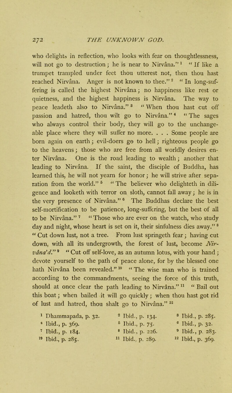 who delights in reflection, who looks with fear on thoughtlessness, will not go to destruction; he is near to Nirvana.” 1 “ If like a trumpet trampled under feet thou utterest not, then thou hast reached Nirvana. Anger is not known to thee.” 2 * “ In long-suf- fering is called the highest Nirvana; no happiness like rest or quietness, and the highest happiness is Nirvana. The way to peace leadeth also to Nirvana.”8 “ When thou hast cut off passion and hatred, thou wilt go to Nirvana.”4 “ The sages who always control their body, they will go to the unchange- able place where they will suffer no more. . . . Some people are born again on earth; evil-doers go to hell; righteous people go to the heavens; those who are free from all worldly desires en- ter Nirvana. One is the road leading to wealth; another that leading to Nirvana. If the saint, the disciple of Buddha, has learned this, he will not yearn for honor; he will strive after sepa- ration from the world.” 5 “ The believer who delighteth in dili- gence and looketh with terror on sloth, cannot fall away; he is in the very presence of Nirvana.” 6 The Buddhas declare the best self-mortification to be patience, long-suffering, but the best of all to be Nirvana.” 7 “Those who are ever on the watch, who study day and night, whose heart is set on it, their sinfulness dies away.” 8 “ Cut down lust, not a tree. From lust springeth fear; having cut down, with all its undergrowth, the forest of lust, become Nir- vana'd.” 9 “ Cut off self-love, as an autumn lotus, with your hand ; devote yourself to the path of peace alone, for by the blessed one hath Nirvana been revealed.” 10 “ The wise man who is trained according to the commandments, seeing the force of this truth, should at once clear the path leading to Nirvana.” 11 “ Bail out this boat; when bailed it will go quickly; when thou hast got rid of lust and hatred, thou shalt go to Nirvana.” 12 1 Dhammapada, p. 32. 4 Ibid., p. 369. 7 Ibid., p. 184. 19 Ibid., p. 285. 2 Ibid., p. 134. 6 Ibid., p. 75. 8 Ibid., p. 226. 11 Ibid., p. 289. 8 Ibid., p. 285. 6 Ibid., p. 32. 9 Ibid., p. 283. 12 Ibid., p. 369.