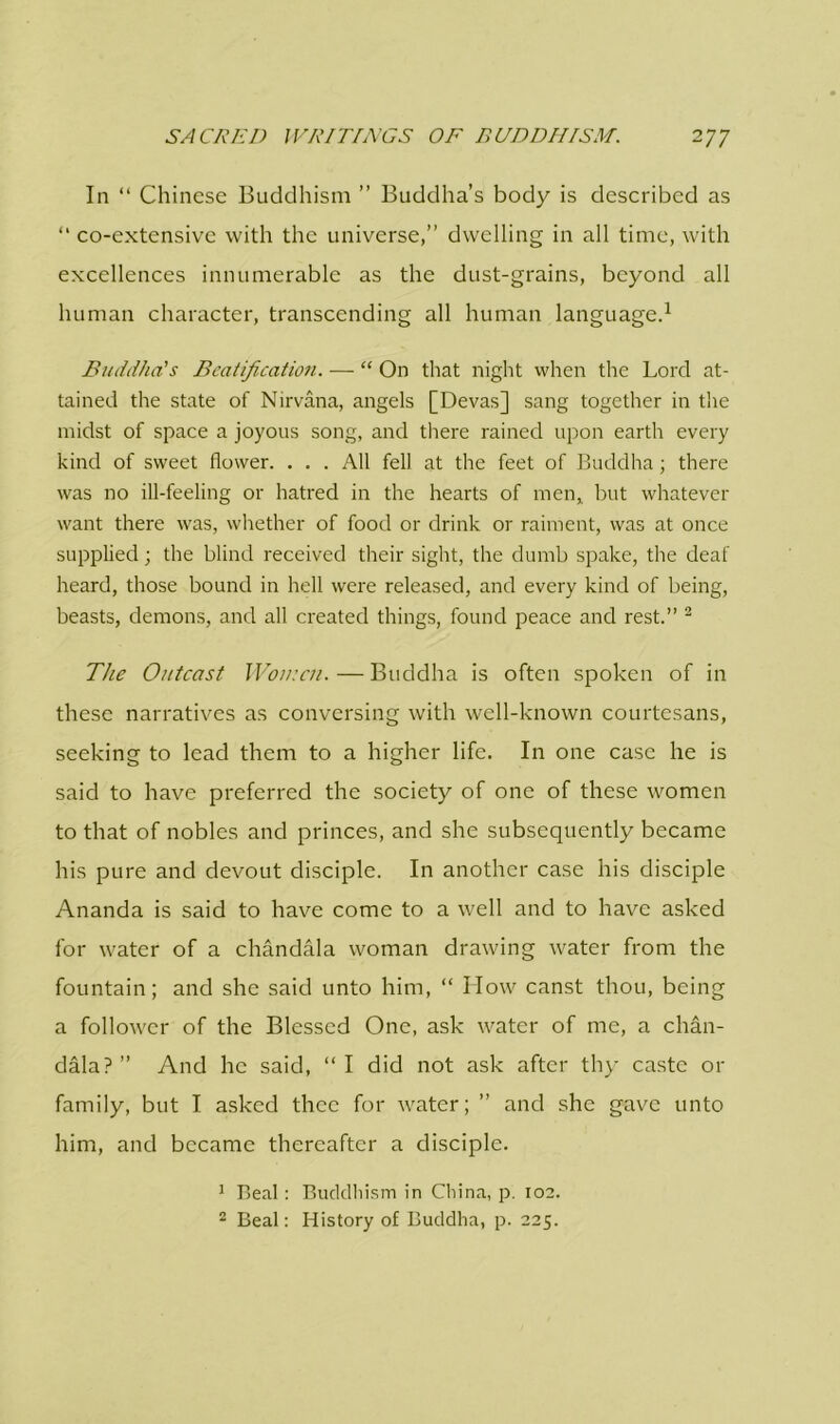 In “ Chinese Buddhism ” Buddha’s body is described as “ co-extensivc with the universe,” dwelling in all time, with excellences innumerable as the dust-grains, beyond all human character, transcending all human language.1 Buddha's Beatification. — “ On that night when the Lord at- tained the state of Nirvana, angels [Devas] sang together in the midst of space a joyous song, and there rained upon earth every kind of sweet flower. ... All fell at the feet of Buddha; there was no ill-feeling or hatred in the hearts of men, but whatever want there was, whether of food or drink or raiment, was at once supplied; the blind received their sight, the dumb spake, the deaf heard, those bound in hell were released, and every kind of being, beasts, demons, and all created things, found peace and rest.” 2 The Outcast Woir.cn. — Buddha is often spoken of in these narratives as conversing with well-known courtesans, seeking to lead them to a higher life. In one case he is said to have preferred the society of one of these women to that of nobles and princes, and she subsequently became his pure and devout disciple. In another case his disciple Ananda is said to have come to a well and to have asked for water of a chandala woman drawing water from the fountain; and she said unto him, “ How canst thou, being a follower of the Blessed One, ask water of me, a chan- dala?” And he said, “I did not ask after thy caste or family, but I asked thee for water; ” and she gave unto him, and became thereafter a disciple. 1 Beal: Buddhism in China, p. 102. 2 Beal: History of Buddha, p. 225.
