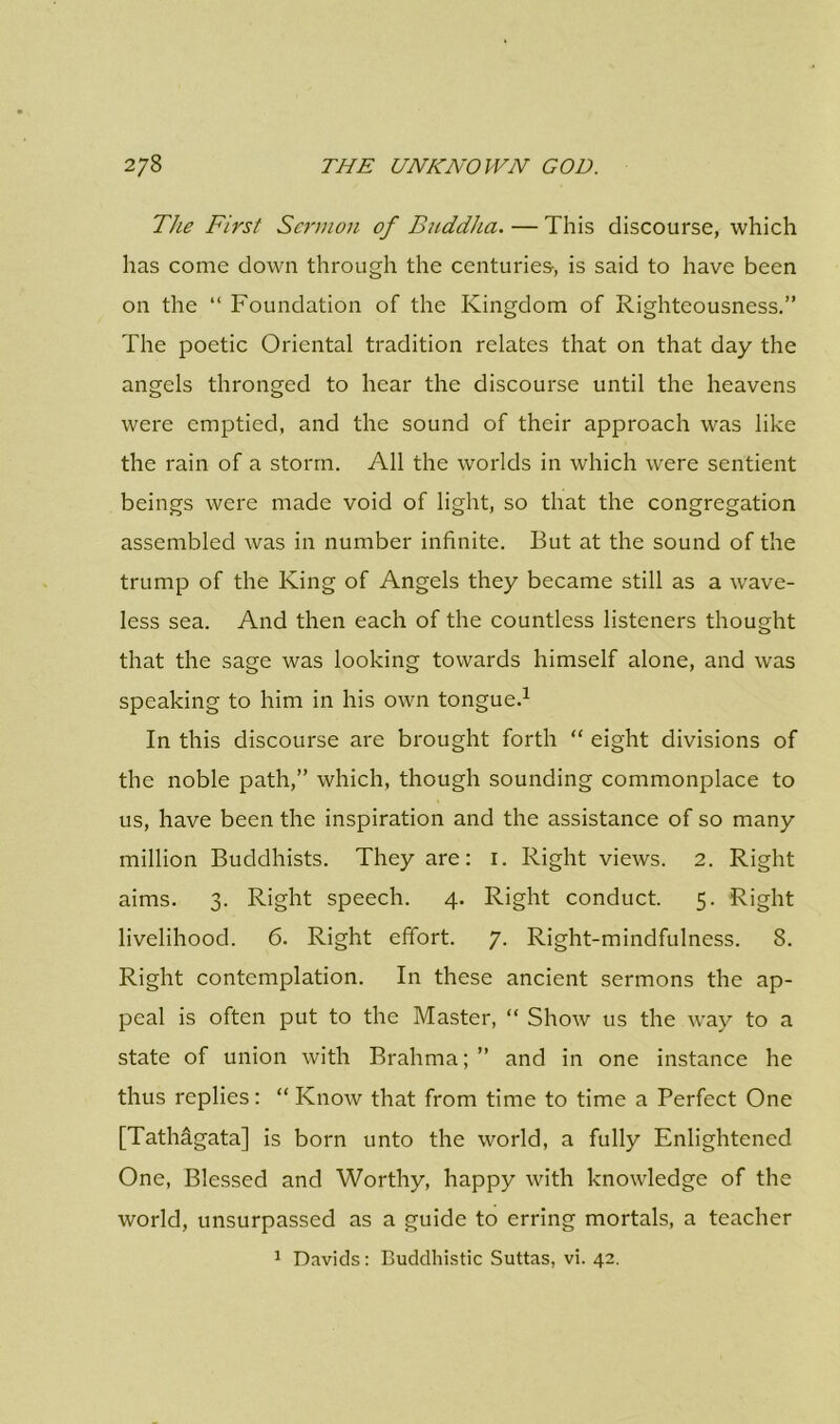 The First Sermon of Buddha. — This discourse, which has come down through the centuries-, is said to have been on the “ Foundation of the Kingdom of Righteousness.” The poetic Oriental tradition relates that on that day the angels thronged to hear the discourse until the heavens were emptied, and the sound of their approach was like the rain of a storm. All the worlds in which were sentient beings were made void of light, so that the congregation assembled was in number infinite. But at the sound of the trump of the King of Angels they became still as a wave- less sea. And then each of the countless listeners thought that the sage was looking towards himself alone, and was speaking to him in his own tongue.1 In this discourse are brought forth “ eight divisions of the noble path,” which, though sounding commonplace to us, have been the inspiration and the assistance of so many million Buddhists. They are: 1. Right views. 2. Right aims. 3. Right speech. 4. Right conduct. 5. Right livelihood. 6. Right effort. 7. Right-mindfulness. 8. Right contemplation. In these ancient sermons the ap- peal is often put to the Master, “ Show us the way to a state of union with Brahma;” and in one instance he thus replies: “ Know that from time to time a Perfect One [Tathagata] is born unto the world, a fully Enlightened One, Blessed and Worthy, happy with knowledge of the world, unsurpassed as a guide to erring mortals, a teacher 1 Davids: Buddhistic Suttas, vi. 42.