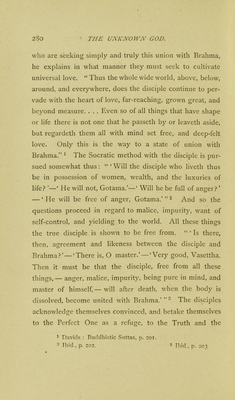 who are seeking simply and truly this union with Brahma, he explains in what manner they must seek to cultivate universal love. “Thus the whole wide world, above, below, around, and everywhere, does the disciple continue to per- vade with the heart of love, far-reaching, grown great, and beyond measure. . . . Even so of all things that have shape or life there is not one that he passeth by or leaveth aside, but regardeth them all with mind set free, and deep-felt love. Only this is the way to a state of union with Brahma.” 1 The Socratic method with the disciple is pur- \ sued somewhat thus: “ ‘Will the disciple who liveth thus be in possession of women, wealth, and the luxuries of life? ’—‘ He will not, Gotama.’—‘ Will he be full of anger?’ — ‘He will be free of anger, Gotama.’”2 And so the questions proceed in regard to malice, impurity, want of self-control, and yielding to the world. All these things the true disciple is shown to be free from. “ ‘ Is there, then, agreement and likeness between the disciple and Brahma?’ — ‘There is, O master.’ — ‘Very good, Vasettha. Then it must be that the disciple, free from all these things,— anger, malice, impurity, being pure in mind, and master of himself,— will after death, when the body is dissolved, become united with Brahma.’”3 The disciples acknowledge themselves convinced, and betake themselves to the Perfect One as a refuge, to the Truth and the 1 Davids : Buddhistic Suttas, p. 201. 2 Ibid., p. 202. 3 Ibid., p. 203