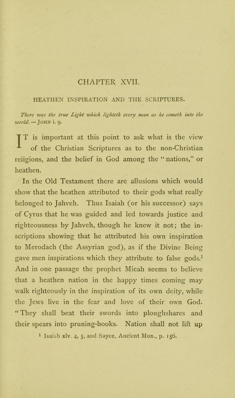 CHAPTER XVII. HEATHEN INSPIRATION AND TPIE SCRIPTURES. There was the true Light which lighteth every man as he cometh into the world. — John i. 9. T T is important at this point to ask what is the view of the Christian Scriptures as to the non-Christian religions, and the belief in God among the “ nations,” or heathen. In the Old Testament there are allusions which would show that the heathen attributed to their gods what really belonged to Jahveh. Thus Isaiah (or his successor) says of Cyrus that he was guided and led towards justice and righteousness by Jahveh, though he knew it not; the in- scriptions showing that he attributed his own inspiration to Merodach (the Assyrian god), as if the Divine Being gave men inspirations which they attribute to false gods.1 And in one passage the prophet Micah seems to believe that a heathen nation in the happy times coming may walk righteously in the inspiration of its own deity, while the Jews live in the fear and love of their own God. “ They shall beat their swords into ploughshares and their spears into pruning-hooks. Nation shall not lift up