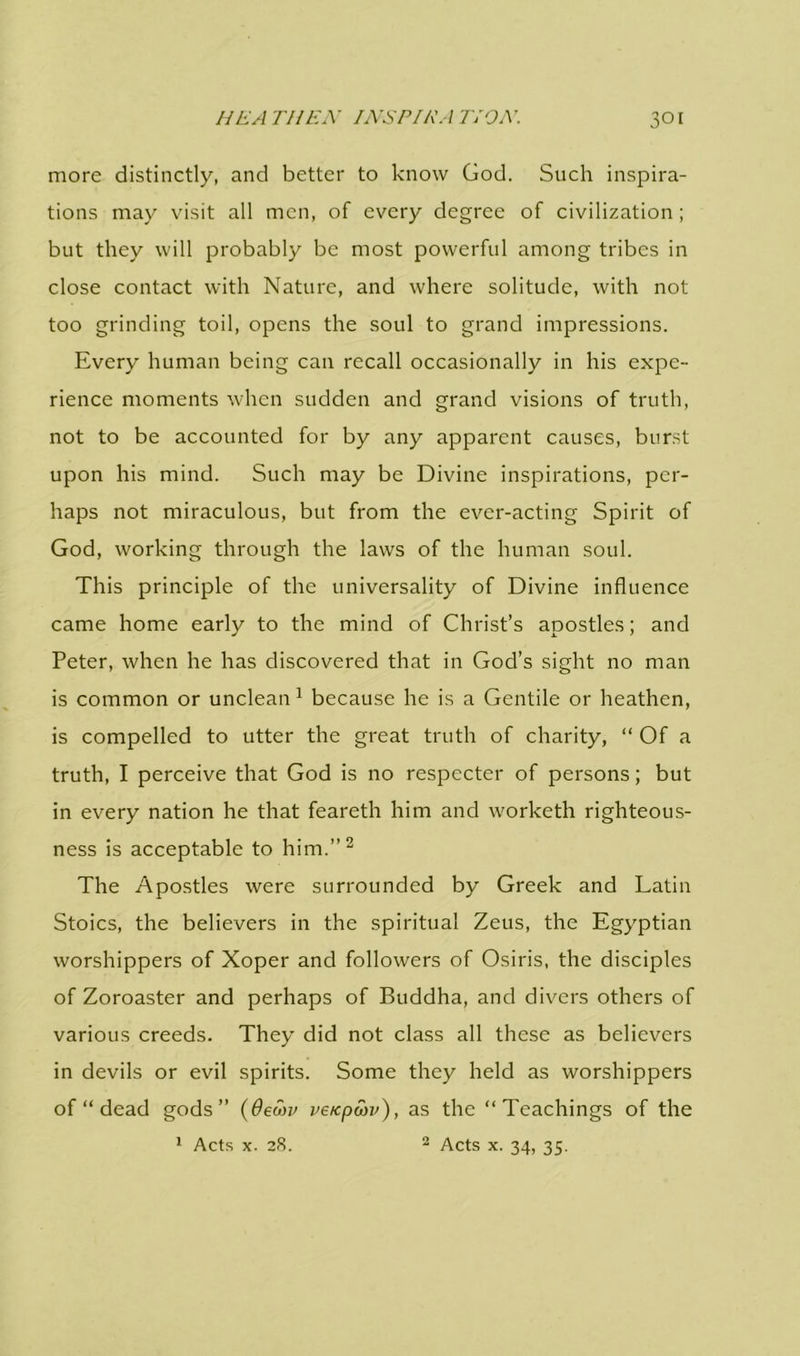 more distinctly, and better to know God. Such inspira- tions may visit all men, of every degree of civilization; but they will probably be most powerful among tribes in close contact with Nature, and where solitude, with not too grinding toil, opens the soul to grand impressions. Every human being can recall occasionally in his expe- rience moments when sudden and grand visions of truth, not to be accounted for by any apparent causes, burst upon his mind. Such may be Divine inspirations, per- haps not miraculous, but from the ever-acting Spirit of God, working through the laws of the human soul. This principle of the universality of Divine influence came home early to the mind of Christ’s apostles; and Peter, when he has discovered that in God’s sight no man is common or unclean 1 because he is a Gentile or heathen, is compelled to utter the great truth of charity, “ Of a truth, I perceive that God is no respecter of persons; but in every nation he that feareth him and worketh righteous- ness is acceptable to him.”2 The Apostles were surrounded by Greek and Latin Stoics, the believers in the spiritual Zeus, the Egyptian worshippers of Xoper and followers of Osiris, the disciples of Zoroaster and perhaps of Buddha, and divers others of various creeds. They did not class all these as believers in devils or evil spirits. Some they held as worshippers of “ dead gods” (6ewv ve/epwv), as the “Teachings of the 1 Acts x. 28. 2 Acts x. 34, 35.