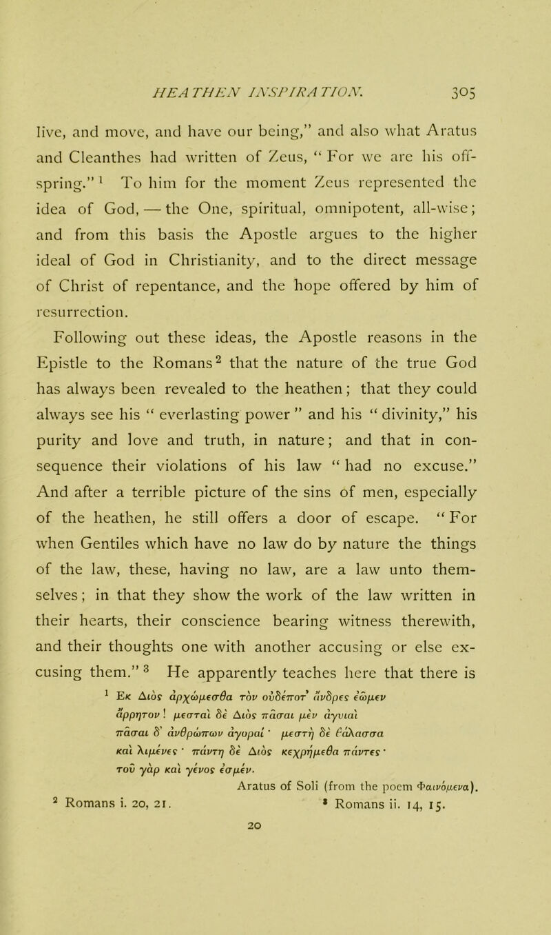 live, and move, and have our being,” and also what Aratus and Cleanthes had written of Zeus, “ For we are his off- spring.” 1 To him for the moment Zeus represented the idea of God, — the One, spiritual, omnipotent, all-wise; and from this basis the Apostle argues to the higher ideal of God in Christianity, and to the direct message of Christ of repentance, and the hope offered by him of resurrection. Following out these ideas, the Apostle reasons in the Epistle to the Romans2 that the nature of the true God has always been revealed to the heathen; that they could always see his “ everlasting power ” and his “ divinity,” his purity and love and truth, in nature; and that in con- sequence their violations of his law “ had no excuse.” And after a terrible picture of the sins of men, especially of the heathen, he still offers a door of escape. “ For when Gentiles which have no law do by nature the things of the law, these, having no law, are a law unto them- selves ; in that they show the work of the law written in their hearts, their conscience bearing witness therewith, and their thoughts one with another accusing or else ex- cusing them.” 3 He apparently teaches here that there is 1 E/c A toy dp-^u>pe<r6a tov ovSenor ilvbpes e’wpev apprjrov ! peara'i fie Albs Tiacrai pev dyviat Traacu 8 dvdpibnccu dyupai ' peuTrj fie fdXaacm /cat \tpeves ' 7ravr-q fie A/oy KeypqpeBa nduTfs ' toii yap /cat yevos eopev. Aratus of Soli (from the poem 'f’au'o^tei'a). 2 Romans i. 20, 21. * Romans ii. 14, 15. 20