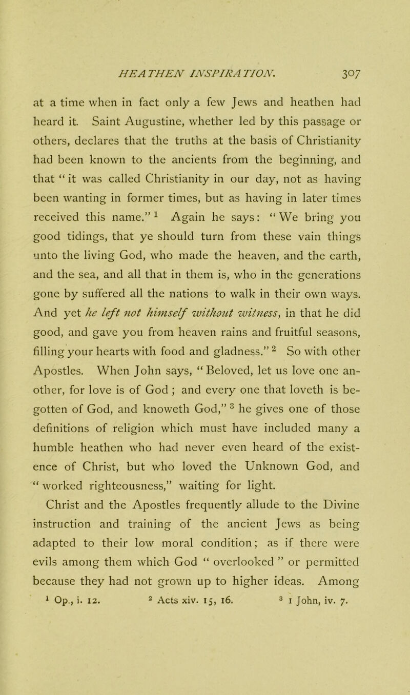 at a time when in fact only a few Jews and heathen had heard it. Saint Augustine, whether led by this passage or others, declares that the truths at the basis of Christianity had been known to the ancients from the beginning, and that “ it was called Christianity in our day, not as having been wanting in former times, but as having in later times received this name.”1 Again he says: “We bring you good tidings, that ye should turn from these vain things unto the living God, who made the heaven, and the earth, and the sea, and all that in them is, who in the generations gone by suffered all the nations to walk in their own ways. And yet he left not himself without witness, in that he did good, and gave you from heaven rains and fruitful seasons, filling your hearts with food and gladness.” 2 So with other Apostles. When John says, “Beloved, let us love one an- other, for love is of God ; and every one that loveth is be- gotten of God, and knoweth God,” 3 he gives one of those definitions of religion which must have included many a humble heathen who had never even heard of the exist- ence of Christ, but who loved the Unknown God, and “ worked righteousness,” waiting for light. Christ and the Apostles frequently allude to the Divine instruction and training of the ancient Jews as being adapted to their low moral condition; as if there were evils among them which God “ overlooked ” or permitted because they had not grown up to higher ideas. Among 1 Op., i. 12. 2 Acts xiv. 15, 16. 3 1 John, iv. 7.