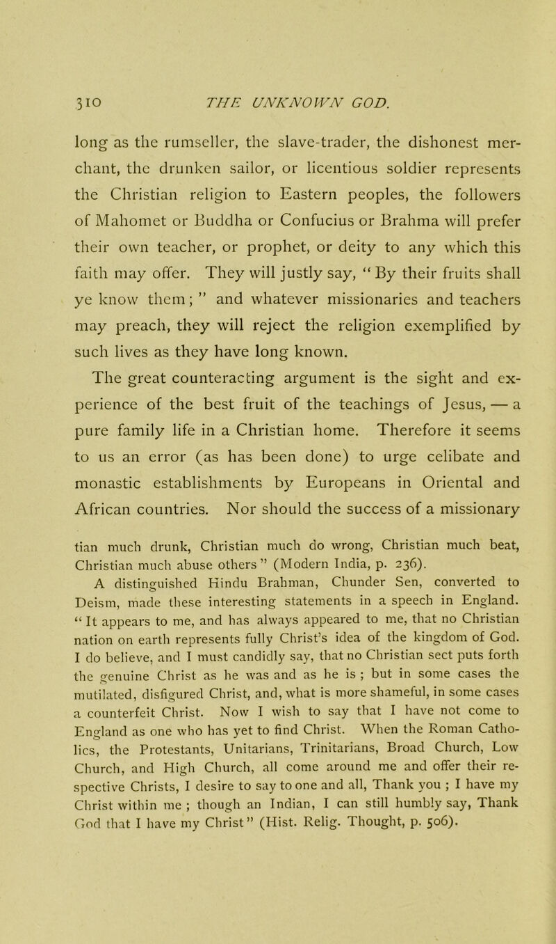 long as the rumseller, the slave-trader, the dishonest mer- chant, the drunken sailor, or licentious soldier represents the Christian religion to Eastern peoples, the followers of Mahomet or Buddha or Confucius or Brahma will prefer their own teacher, or prophet, or deity to any which this faith may offer. They will justly say, “ By their fruits shall ye know them; ” and whatever missionaries and teachers may preach, they will reject the religion exemplified by such lives as they have long known. The great counteracting argument is the sight and ex- perience of the best fruit of the teachings of Jesus, — a pure family life in a Christian home. Therefore it seems to us an error (as has been done) to urge celibate and monastic establishments by Europeans in Oriental and African countries. Nor should the success of a missionary tian much drunk, Christian much do wrong, Christian much beat, Christian much abuse others” (Modern India, p. 236). A distinguished Hindu Brahman, Chunder Sen, converted to Deism, made these interesting statements in a speech in England. “ It appears to me, and has always appeared to me, that no Christian nation on earth represents fully Christ’s idea of the kingdom of God. I do believe, and I must candidly say, that no Christian sect puts forth the genuine Christ as he was and as he is ; but in some cases the mutilated, disfigured Christ, and, what is more shameful, in some cases a counterfeit Christ. Now I wish to say that I have not come to England as one who has yet to find Christ. When the Roman Catho- lics, the Protestants, Unitarians, Trinitarians, Broad Church, Low Church, and High Church, all come around me and offer their re- spective Christs, I desire to say to one and all, Thank you ; I have my Christ within me; though an Indian, I can still humbly say, Thank God that I have my Christ” (Hist. Relig. Thought, p. 506).