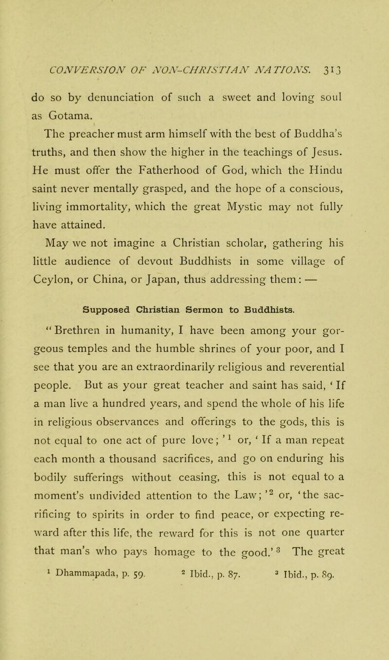 do so by denunciation of such a sweet and loving soul as Gotama. The preacher must arm himself with the best of Buddha’s truths, and then show the higher in the teachings of Jesus. He must offer the Fatherhood of God, which the Hindu saint never mentally grasped, and the hope of a conscious, living immortality, which the great Mystic may not fully have attained. May we not imagine a Christian scholar, gathering his little audience of devout Buddhists in some village of Ceylon, or China, or Japan, thus addressing them: — Supposed Christian Sermon to Buddhists. “ Brethren in humanity, I have been among your gor- geous temples and the humble shrines of your poor, and I see that you are an extraordinarily religious and reverential people. But as your great teacher and saint has said, ‘ If a man live a hundred years, and spend the whole of his life in religious observances and offerings to the gods, this is not equal to one act of pure love; ’1 or, ‘ If a man repeat each month a thousand sacrifices, and go on enduring his bodily sufferings without ceasing, this is not equal to a moment’s undivided attention to the Law; ’2 or, ‘the sac- rificing to spirits in order to find peace, or expecting re- ward after this life, the reward for this is not one quarter that man’s who pays homage to the good.’3 The great 1 Dhammapada, p. 59. 2 Ibid., p. 87. 3 Ibid., p. 89.