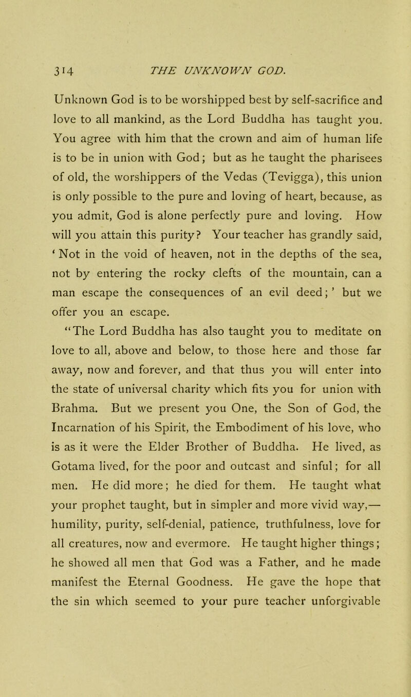 Unknown God is to be worshipped best by self-sacrifice and love to all mankind, as the Lord Buddha has taught you. You agree with him that the crown and aim of human life is to be in union with God; but as he taught the pharisees of old, the worshippers of the Vedas (Tevigga), this union is only possible to the pure and loving of heart, because, as you admit, God is alone perfectly pure and loving. How will you attain this purity? Your teacher has grandly said, ‘ Not in the void of heaven, not in the depths of the sea, not by entering the rocky clefts of the mountain, can a man escape the consequences of an evil deed; ’ but we offer you an escape. “The Lord Buddha has also taught you to meditate on love to all, above and below, to those here and those far away, now and forever, and that thus you will enter into the state of universal charity which fits you for union with Brahma. But we present you One, the Son of God, the Incarnation of his Spirit, the Embodiment of his love, who is as it were the Elder Brother of Buddha. He lived, as Gotama lived, for the poor and outcast and sinful; for all men. He did more; he died for them. He taught what your prophet taught, but in simpler and more vivid way,— humility, purity, self-denial, patience, truthfulness, love for all creatures, now and evermore. He taught higher things; he showed all men that God was a Father, and he made manifest the Eternal Goodness. He gave the hope that the sin which seemed to your pure teacher unforgivable