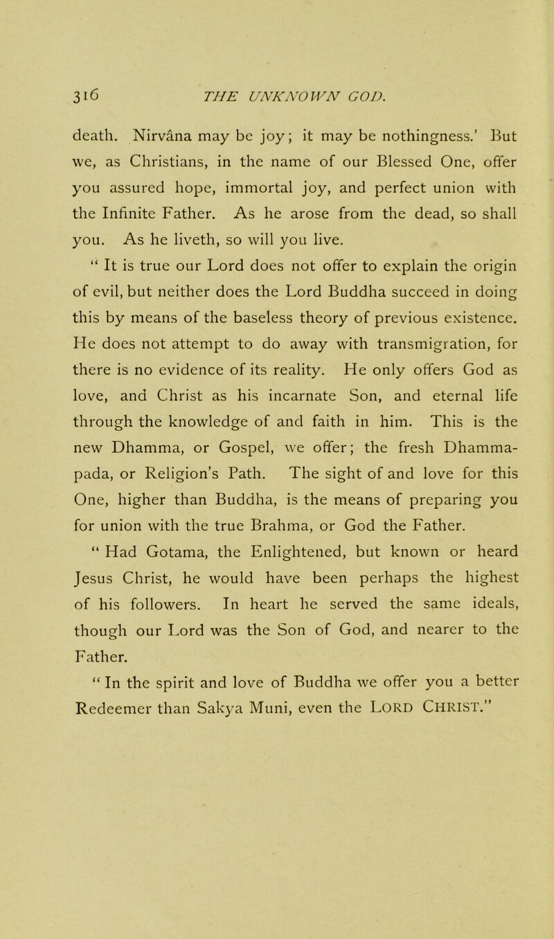 death. Nirvana may be joy; it may be nothingness.’ But we, as Christians, in the name of our Blessed One, offer you assured hope, immortal joy, and perfect union with the Infinite Father. As he arose from the dead, so shall you. As he liveth, so will you live. “ It is true our Lord does not offer to explain the origin of evil, but neither does the Lord Buddha succeed in doing this by means of the baseless theory of previous existence. He does not attempt to do away with transmigration, for there is no evidence of its reality. He only offers God as love, and Christ as his incarnate Son, and eternal life through the knowledge of and faith in him. This is the new Dhamma, or Gospel, we offer; the fresh Dhamma- pada, or Religion’s Path. The sight of and love for this One, higher than Buddha, is the means of preparing you for union with the true Brahma, or God the Father. “ Had Gotama, the Enlightened, but known or heard Jesus Christ, he would have been perhaps the highest of his followers. In heart he served the same ideals, though our Lord was the Son of God, and nearer to the Father. “ In the spirit and love of Buddha we offer you a better Redeemer than Sakya Muni, even the Lord Christ.”