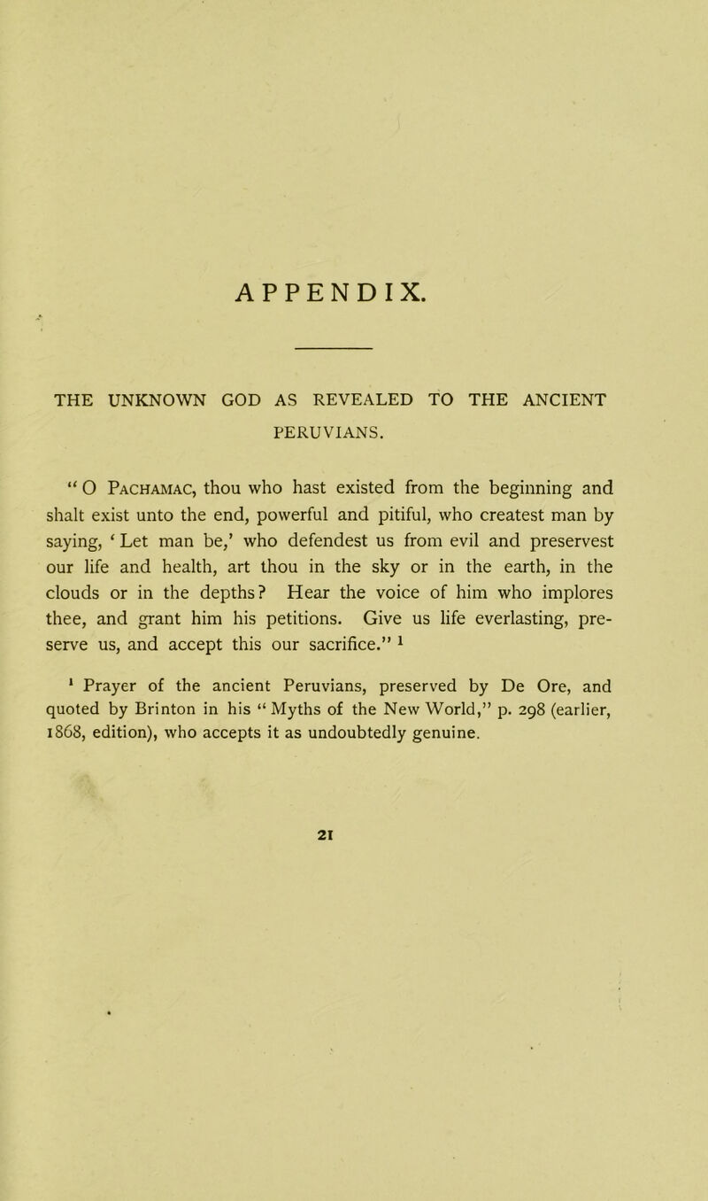 APPENDIX. THE UNKNOWN GOD AS REVEALED TO THE ANCIENT PERUVIANS. “ O Pachamac, thou who hast existed from the beginning and shalt exist unto the end, powerful and pitiful, who createst man by- saying, ‘ Let man be,’ who defendest us from evil and preservest our life and health, art thou in the sky or in the earth, in the clouds or in the depths? Hear the voice of him who implores thee, and grant him his petitions. Give us life everlasting, pre- serve us, and accept this our sacrifice.” 1 1 Prayer of the ancient Peruvians, preserved by De Ore, and quoted by Brinton in his “Myths of the New World,” p. 298 (earlier, 1868, edition), who accepts it as undoubtedly genuine. 21