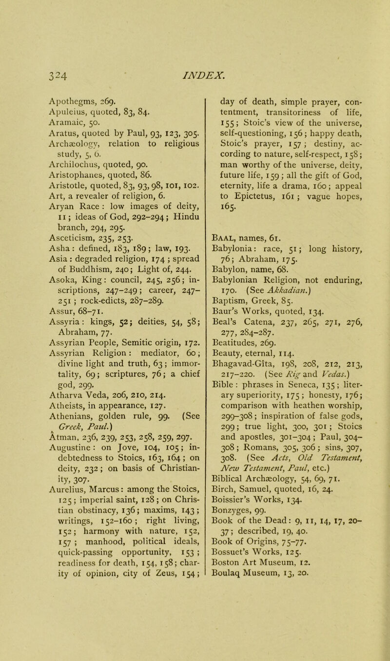 Apothegms, 269. Apuleius, quoted, 83, 84. Aramaic, 50. Aratus, quoted by Paul, 93, 123, 305. Archaeology, relation to religious study, 5, 6. Archilochus, quoted, 90. Aristophanes, quoted, 86. Aristotle, quoted, 83, 93,98,101,102. Art, a revealer of religion, 6. Aryan Race : low images of deity, 11; ideas of God, 292-294; Hindu branch, 294, 295. Asceticism, 235, 253. Asha : defined, 183, 189 ; law, 193. Asia : degraded religion, 174 ; spread of Buddhism, 240; Light of, 244. Asoka, King: council, 245, 236; in- scriptions, 247-249; career, 247- 251 ; rock-edicts, 287-289. Assur, 68-71. Assyria: kings, 52; deities, 54, 58; Abraham, 77. Assyrian People, Semitic origin, 172. Assyrian Religion : mediator, 60; divine light and truth, 63 ; immor- tality, 69; scriptures, 76; a chief god, 299. Atharva Veda, 206, 210, 214. Atheists, in appearance, 127. Athenians, golden rule, 99. (See Greek, Paul.) Atman, 236, 239, 253, 258, 259, 297. Augustine: on Jove, 104, 105; in- debtedness to Stoics, 163, 164; on deity, 232; on basis of Christian- ity, 307. Aurelius, Marcus: among the Stoics, 125 ; imperial saint, 128 ; on Chris- tian obstinacy, 136; maxims, 143; writings, 152-160 ; right living, 152; harmony with nature, 152, 157 ; manhood, political ideals, quick-passing opportunity, 153 ; readiness for death, 154, 158; char- ity of opinion, city of Zeus, 154; day of death, simple prayer, con- tentment, transitoriness of life, 155; Stoic’s view of the universe, self-questioning, 156; happy death, Stoic’s prayer, 157 ; destiny, ac- cording to nature, self-respect, 158; man worthy of the universe, deity, future life, 159 ; all the gift of God, eternity, life a drama, 160; appeal to Epictetus, 161 ; vague hopes, 165. Baal, names, 61. Babylonia: race, 51; long history, 76; Abraham, 175. Babylon, name, 68. Babylonian Religion, not enduring, 170. (See Akkadian.) Baptism, Greek, 85. Baur’s Works, quoted, 134. Beal’s Catena, 237, 265, 271, 276, 277, 284-287. Beatitudes, 269. Beauty, eternal, 114. Bhagavad-Gita, 19S, 208, 212, 213, 217-220. (SeeAffand Vedas.) Bible : phrases in Seneca, 135 ; liter- ary superiority, 175; honesty, 176; comparison with heathen worship, 299-308 ; inspiration of false gods, 299; true light, 300, 301; Stoics and apostles, 301-304 ; Paul, 304- 308 ; Romans, 305, 306 ; sins, 307, 308. (See Acts, Old Testament, New Testament, Patti, etc.) Biblical Archaeology, 54, 69, 71. Birch, Samuel, quoted, 16, 24. Boissier’s Works, 134. Bonzyges, 99. Book of the Dead: 9, 11, 14, 17, 20- 37; described, 19, 40. Book of Origins, 75-77. Bossuet’s Works, 125. Boston Art Museum, 12. Boulaq Museum, 13, 20.