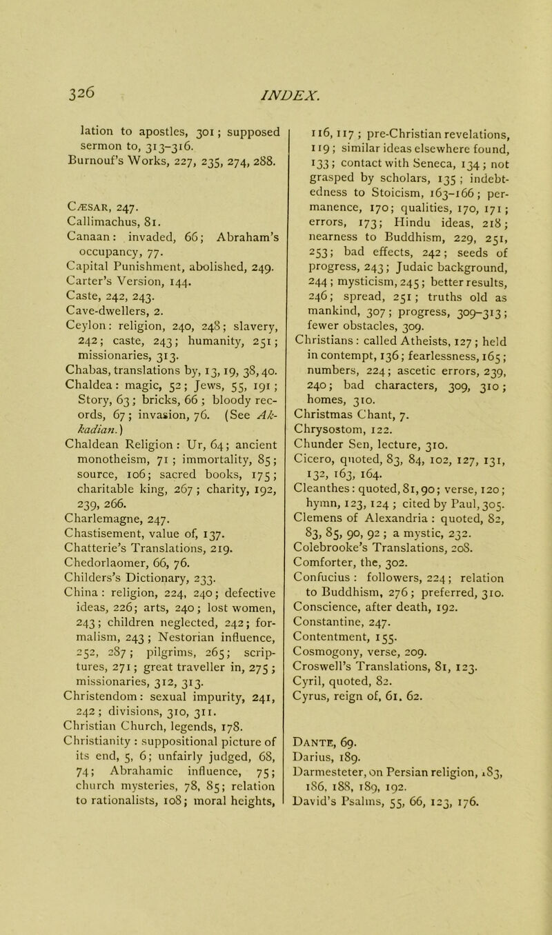 lation to apostles, 301; supposed sermon to, 313-316. Burnouf’s Works, 227, 235, 274, 288. C/esar, 247. Callimachus, 81. Canaan: invaded, 66; Abraham’s occupancy, 77. Capital Punishment, abolished, 249. Carter’s Version, 144. Caste, 242, 243. Cave-dwellers, 2. Ceylon: religion, 240, 24S; slavery, 242; caste, 243; humanity, 251; missionaries, 313. Chabas, translations by, 13,19, 38,40. Chaldea: magic, 52; Jews, 55, 191 ; Story, 63 ; bricks, 66 ; bloody rec- ords, 67; invasion, 76. (See Ak- kadian. ) Chaldean Religion: Ur, 64; ancient monotheism, 71; immortality, 85; source, 106; sacred books, 175; charitable king, 267 ; charity, 192, 239, 266. Charlemagne, 247. Chastisement, value of, 137. Chatterie’s Translations, 219. Chedorlaomer, 66, 76. Childers’s Dictionary, 233. China: religion, 224, 240; defective ideas, 226; arts, 240; lost women, 243 ; children neglected, 242 ; for- malism, 243; Nestorian influence, 252, 287; pilgrims, 265; scrip- tures, 271; great traveller in, 275 ; missionaries, 312, 313. Christendom: sexual impurity, 241, 242; divisions, 310, 311. Christian Church, legends, 178. Christianity : suppositional picture of its end, 5, 6; unfairly judged, 68, 74; Abrahamic influence, 75; church mysteries, 78, S5; relation to rationalists, 108; moral heights, 116,117 ; pre-Christian revelations, 119; similar ideas elsewhere found, 133; contact with Seneca, 134; not grasped by scholars, 135 ; indebt- edness to Stoicism, 163-166; per- manence, 170; qualities, 170, 171; errors, 173; Hindu ideas, 218; nearness to Buddhism, 229, 251, 253; bad effects, 242; seeds of progress, 243; Judaic background, 244; mysticism, 245 ; better results, 246; spread, 251; truths old as mankind, 307; progress, 309-313; fewer obstacles, 309. Christians : called Atheists, 127 ; held in contempt, 136; fearlessness, 165; numbers, 224; ascetic errors, 239, 240; bad characters, 309, 310; homes, 310. Christmas Chant, 7. Chrysostom, 122. Chunder Sen, lecture, 310. Cicero, quoted, 83, 84, 102, 127, 131, 132, 163, 164. Cleanthes : quoted, 81,90; verse, 120; hymn, 123, 124 ; cited by Paul, 305. Clemens of Alexandria : quoted, 82, 83, 85, 90, 92 ; a mystic, 232. Colebrooke’s Translations, 20S. Comforter, the, 302. Confucius: followers, 224; relation to Buddhism, 276; preferred, 310. Conscience, after death, 192. Constantine, 247. Contentment, 155. Cosmogony, verse, 209. Croswell’s Translations, 81, 123. Cyril, quoted, 82. Cyrus, reign of, 61. 62. Dante, 69. Darius, 189. Darmesteter, on Persian religion, 1S3, 186, 188, 189, 192. David’s Psalms, 55, 66, 123, 176.