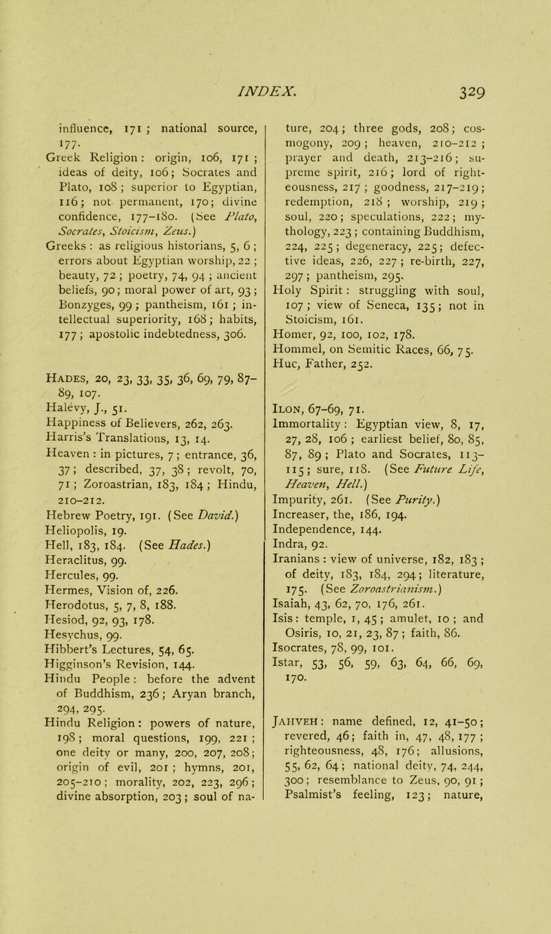 influence, 171 ; national source, 177- Greek Religion: origin, 106, 171 ; ideas of deity, 106; Socrates and Plato, 10S ; superior to Egyptian, 116; not permanent, 170; divine confidence, 177-1S0. (See Plato, Socrates, Stoicism, Zeus.) Greeks : as religious historians, 5, 6 ; errors about Egyptian worship, 22 ; beauty, 72 ; poetry, 74, 94 ; ancient beliefs, 90; moral power of art, 93 ; Bonzyges, 99 ; pantheism, 161 ; in- tellectual superiority, 168; habits, 177 ; apostolic indebtedness, 306. Hades, 20, 23, 33, 35, 36, 69, 79, 87- 89, 107. Halevy, J., 51. Happiness of Believers, 262, 263. Harris’s Translations, 13, 14. Heaven : in pictures, 7 ; entrance, 36, 37 ; described, 37, 38 ; revolt, 70, 71; Zoroastrian, 183, 1S4; Hindu, 210-212. Hebrew Poetry, 191. (See David.) Heliopolis, 19. Hell, 183, 1S4. (See Hades.) Heraclitus, 99. Hercules, 99. Hermes, Vision of, 226. Herodotus, 5, 7, 8, 188. Hesiod, 92, 93, 178. Hesychus, 99. Hibbert’s Lectures, 54, 65. Higginson’s Revision, 144. Hindu People: before the advent of Buddhism, 236; Aryan branch, 294, 295.. Hindu Religion: powers of nature, 198; moral questions, 199, 221 ; one deity or many, 200, 207, 208; origin of evil, 201 ; hymns, 201, 205-210 ; morality, 202, 223, 296; divine absorption, 203; soul of na- ture, 204; three gods, 20S; cos- mogony, 209; heaven, 210-212; prayer and death, 2x3-216; su- preme spirit, 216; lord of right- eousness, 217 ; goodness, 217-219; redemption, 218 ; worship, 219 ; soul, 220; speculations, 222; my- thology, 223; containing Buddhism, 224, 225; degeneracy, 225; defec- tive ideas, 226, 227 ; re-birth, 227, 297 ; pantheism, 295. Holy Spirit: struggling with soul, 107; view of Seneca, 135; not in Stoicism, 161. Homer, 92, 100, 102, 178. Hommel, on Semitic Races, 66, 75. Hue, Father, 252. Ilon, 67-69, 71. Immortality: Egyptian view, 8, 17, 27, 28, 106 ; earliest belief, So, 85, 87, 89; Plato and Socrates, 113- 115 ; sure, 1x8. (See Future Life, Heaven, Hell.) Impurity, 261. (See Purity.) Increaser, the, 186, 194. Independence, 144. Indra, 92. Iranians : view of universe, 182, 183 ; of deity, 183, 184, 294; literature, 175. (See Zoroastrianism.) Isaiah, 43, 62, 70, 176, 261. Isis: temple, 1,45; amulet, 10; and Osiris, 10, 21, 23, 87 ; faith, 86. Isocrates, 78, 99, 101. Istar, 53, 56, 59, 63, 64, 66, 69, 170. Jaiiveh: name defined, 12, 41-50; revered, 46; faith in, 47, 48,177; righteousness, 48, 176; allusions, 55, 62, 64; national deity, 74, 244, 300; resemblance to Zeus, 90, 91 ; Psalmist’s feeling, 123; nature,