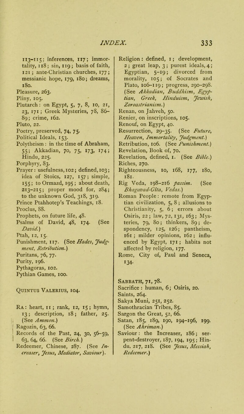 113-115; inferences, 117; immor- tality, 118; sin, 119; basis of faith, 121 ; ante-Christian churches, 177; messianic hope, 179, 180; dreams, 180. Pleasure, 263. Pliny, 105. Plutarch: on Egypt, 5, 7, 8, 10, 21, 23, 171; Greek Mysteries, 78, 86- 89; crime, 162. Pluto, 22. Poetry, preserved, 74, 75. Political Ideals, 153. Polytheism : in the time of Abraham, 55; Akkadian, 70, 75, 173, 174; Hindu, 225. Porphyry, 83. Prayer : usefulness, 102 ; defined, 103; idea of Stoics, 127, 157; simple, 155 ; to Ormazd, 195 ; about death, 213-215; proper mood for, 284; to the unknown God, 318, 319. Prince Ptahhotep’s Teachings, 18. Proclus, 88. Prophets, on future life, 48. Psalms of David, 48, 174. (See David.) Ptah, 12, 15. Punishment, 117. (Hades, Judg- ment, Retribution.'] Puritans, 76, 77. Purity, 196. Pythagoras, 102. Pythian Games, 100. Quintus Valerius, 104. Ra: heart, 11 ; rank, 12, 15; hymn, 13; description, 18; father, 25. (See Ammon.) Ragozin, 63, 66. Records of the Past, 24, 30, 36-59, 63, 64, 66. (See Birch.) Redeemer, Chinese, 287. (See In- crease, Jesus, Mediator, Saviour). Religion : defined, 1; development, 2 ; great leap, 3 ; purest ideals, 4 ; Egyptian, 5-19; divorced from morality, 105; of Socrates and Plato, 106-119; progress, 290-298. (See Akkadian, Buddhism, Egyp- tian, Greek, Hinduism, Jewish, Zoroastrianism.) Renan, on Jahveh, 50. Renier, on inscriptions, 105. Renouf, on Egypt, 40. Resurrection, 29-35. (See Future, Heaven, Immortality, Judgment.) Retribution, 106. (See Punishment.) Revelation, Book of, 70. Revelation, defined, 1. (See Bible.) Riches, 270. Righteousness, 10, 168, 177, 180, 1 Si. Rig Veda, 198-216 passim. (See Bhagavad-Gita, Vedas.) Roman People: remote from Egyp- tian civilization, 5, 8 ; allusions to Christianity, 5, 6; errors about Osiris, 22; law, 72, 131, 163; Mys- teries, 79, 80; thinkers, 89; de- spondency, 125, 126; pantheism, 161 ; milder opinions, 162 ; influ- enced by Egypt, 171 ; habits not affected by religion, 177. Rome, City of, Paul and Seneca, 134- Sabbath, 71, 78. Sacrifice : human, 6; Osiris, 20. Saints, 264. Sakya Muni, 251, 252. Samothracian Tribes, 85. Sargon the Great, 52, 66. Satan, 185, 189, 190, 194-196, 199. (See Ahriman.) Saviour: the Increaser, 186; ser- pent-destroyer, 187, 194, 195; Hin- du. 217, 218. (See Jesus, Messiah, Redeemer.)