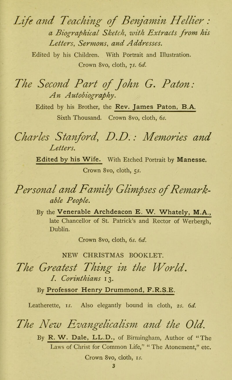 Life and Teaching of Benjamin Hellier : a Biographical Sketch, with Extracts from his Letters, Sermons, and Addresses. Edited by his Children. With Portrait and Illustration. Crown 8vo, cloth, 7s. 6d. The Second Part of John G. Paton: An Autobiography. Edited by his Brother, the Rev. James Paton, B.A. Sixth Thousand. Crown 8vo, cloth, 6s. Charles Stanford’ D.D.: Memories and Letters. Edited by his Wife. With Etched Portrait by Manesse. Crown 8vo, cloth, 5*. Personal and Family Glimpses of Remark- able People. By the Venerable Archdeacon E. W. Whately, M.A., late Chancellor of St. Patrick’s and Rector of Werbergh, Dublin. Crown 8vo, cloth, 6s. 6d. NEW CHRISTMAS BOOKLET. The Greatest Thing in the World. I. Corinthians 13. By Professor Henry Drummond, F.R.S.E. Leatherette, is. Also elegantly bound in cloth, 2s. 6d. The New Evangelicalism and the Old. By R. W. Dale, LL.D., of Birmingham, Author of “The Laws of Christ for Common Life,” “ The Atonement,” etc. Crown 8vo, cloth, is.