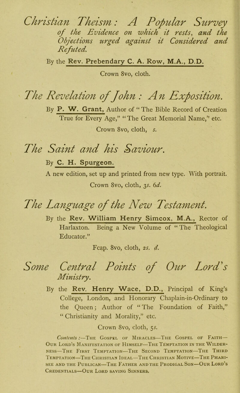 Christian Theism: A Popular Survey of the Evidence on which it rests, and the Objections urged against it Considered and Refuted. By the Rev. Prebendary C. A. Row, M.A., D.D. Crown 8vo, cloth. The Revelation of John : An Exposition. By P. W, Grant, Author of “ The Bible Record of Creation True for Every Age,” “The Great Memorial Name,” etc. Crown 8vo, cloth, s. The Saint and his Saviour. By C. H. Spurgeon. A new edition, set up and printed from new type. With portrait. Crown 8vo, cloth, 6d. The Language of the New Testament. By the Rev. William Henry Simcox, M.A., Rector of Harlaxton. Being a New Volume of “ The Theological Educator.” Fcap. 8vo, cloth, 2s. d. Some Central Points of Our Lord's Ministry. By the Rev. Henry Wace, D.D., Principal of King’s College, London, and Honorary Chaplain-in-Ordinary to the Queen; Author of “ The Foundation of Faith,” “ Christianity and Morality,” etc. Crown 8vo, cloth, 5s. Contents:—The Gospel of Miracles—The Gospel of Faith— Our Lord’s Manifestation of Himself—The Temptation in the Wilder- ness—The First Temptation—The Second Temptation—The Third Temptation—The Christian Ideal—The Christian Motive—The Phari- see and the Publican—The Father and the Prodigal Son—Our Lord’s Credentials—Our Lord saving Sinners.