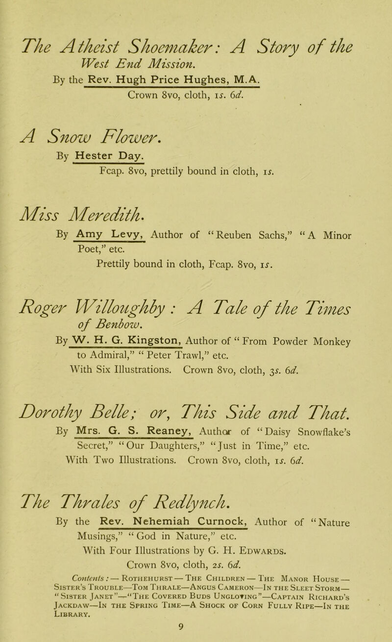 The Atheist Shoemaker: A Story of the West End Mission. By the Rev. Hugh Price Hughes, M.A. Crown 8vo, doth, is. 6d. A Snow Flower. By Hester Day. Fcap. 8vo, prettily bound in doth, ir. Miss Meredith. By Amy Levy, Author of “ Reuben Sachs,” “ A Minor Poet,” etc. Prettily bound in cloth, Fcap. 8vo, is. Roger Willoughby : A Tale of the Times of Benbow. By W. H. G. Kingston, Author of “ From Powder Monkey to Admiral,” “ Peter Trawl,” etc. With Six Illustrations. Crown 8vo, cloth, 3^. 6d. Dorothy Belle; or, This Side and That. By Mrs. G. S. Reaney, Author of “ Daisy Snowflake’s Secret,” “Our Daughters,” “Just in Time,” etc. With Two Illustrations. Crown 8vo, cloth, ir. 6d. The Thrales of Redlynch. By the Rev. Nehemiah Curnock, Author of “Nature Musings,” “ God in Nature,” etc. With Four Illustrations by G. H. Edwards. Crown 8vo, cloth, 2s. 6d. Contents:—Rothehurst — The Children — The Manor House — Sister’s Trouble—Tom Thrale—Angus Cameron—In the Sleet Storm— “Sister Janet”-—“The Covered Buds Ungloving”—Captain Richard’s Jackdaw—In the Spring Time—A Shock of Corn Fully Ripe—In the Library.