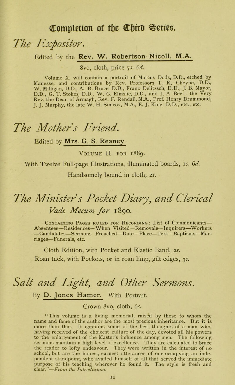 Completion of tfjc Cfntti Series. The Expositor. Edited by the Rev. W. Robertson Nicoll, M.A. 8vo, cloth, price 7s. 6d. Volume X. will contain a portrait of Marcus Dods, D.D., etched by Manesse, and contributions by Rev. Professors T. K. Cheyne, D.D., W. Milligan, D.D., A. B. Bruce, D.D., Franz Delitzsch, D.D., J. B. Mayor, D.D., G. T. Stokes, D.D., W. G. Elmslie, D.D., and J. A. Beet; the Very Rev. the Dean of Armagh, Rev. F. Rendall, M.A., Prof. Henry Drummond, J. J. Murphy, the late W. H. Simcox, M.A., E. J. King, D.D., etc., etc. The Mother s Friend. Edited by Mrs. G. S. Reaney. Volume II. for 1889. With Twelve Full-page Illustrations, illuminated boards, ij. 6d. Handsomely bound in cloth, 2s. The Minister s Pocket Diary, and Clerical Vade Mecum for 1890. Containing Pages ruled for Recording : List of Communicants— Absentees—Residences—When Visited—Removals—Inquirers—Workers —Candidates—Sermons Preached—Date—Place—Text—Baptisms—Mar- riages—Funerals, etc. Cloth Edition, with Pocket and Elastic Band, 2s. Roan tuck, with Pockets, or in roan limp, gilt edges, 3s. Salt and Light, and Other Sermons. By D. Jones Hamer. With Portrait. Crown 8vo, cloth, 6^. “ This volume is a living memorial, raised by those to whom the name and fame of the author are the most precious inheritance. But it is more than that. It contains some of the best thoughts of a man who, having received of the choicest culture of the day, devoted all his powers to the enlargement of the Master’s influence among men. The following sermons maintain a high level of excellence. They are calculated to brace the reader to lofty endeavour. They were written in the interest of no school, but are the honest, earnest utterances of one occupying an inde- pendent standpoint, who availed himself of all that served the immediate purpose of his teaching wherever he found it. The style is fresh and clear.”—From the Introduction.