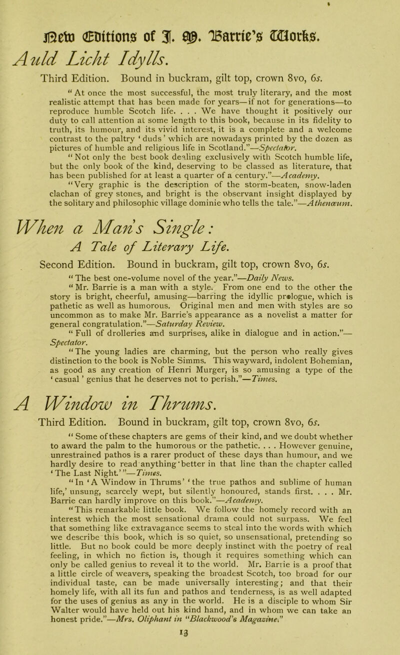 jBeto (Elutions of 3f. Barrie’s QBorfes. Auld Licht Idylls. Third Edition. Bound in buckram, gilt top, crown 8vo, 6j\ “ At once the most successful, the most truly literary, and the most realistic attempt that has been made for years—if not for generations—to reproduce humble Scotch life. . . . We have thought it positively our duty to call attention at some length to this book, because in its fidelity to truth, its humour, and its vivid interest, it is a complete and a welcome contrast to the paltry ‘ duds’ which are nowadays printed by the dozen as pictures of humble and religious life in Scotland.”—Spectator. “ Not only the best book dealing exclusively with Scotch humble life, but the only book of the kind, deserving to be classed as literature, that has been published for at least a quarter of a century.”—Academy. “Very graphic is the description of the storm-beaten, snow-laden clachan of grey stones, and bright is the observant insight displayed by the solitary and philosophic village dominie who tells the tale.”—Athenaeum. When a Mails Single: A Tale of Literary Life. Second Edition. Bound in buckram, gilt top, crown 8vo, 6s. “ The best one-volume novel of the year.”—Daily News. “Mr. Barrie is a man with a style. From one end to the other the story is bright, cheerful, amusing—barring the idyllic prmlogue, which is pathetic as well as humorous. Original men and men with styles are so uncommon as to make Mr. Barrie’s appearance as a novelist a matter for general congratulation.”—Saturday Review. “ Full of drolleries and surprises, alike in dialogue and in action.”—- Spectator. “ The young ladies are charming, but the person who really gives distinction to the book is Noble Simms. This wayward, indolent Bohemian, as good as any creation of Henri Murger, is so amusing a type of the ‘casual ’ genius that he deserves not to perish.”—Times. A Window in Thrums. Third Edition. Bound in buckram, gilt top, crown 8vo, 6r. “ Some of these chapters are gems of their kind, and we doubt whether to award the palm to the humorous or the pathetic. . . . However genuine, unrestrained pathos is a rarer product of these days than humour, and we hardly desire to read anything'better in that line than the chapter called ‘The Last Night.’”—Times. “In ‘A Window in Thrums’ ‘the true pathos and sublime of human life,’ unsung, scarcely wept, but silently honoured, stands first. . . . Mr. Barrie can hardly improve on this book.”—Academy. “This remarkable little book. We follow the homely record with an interest which the most sensational drama could not surpass. We feel that something like extravagance seems to steal into the words with which we describe this book, which is so quiet, so unsensational, pretending so little. But no book could be more deeply instinct with the poetry of real feeling, in which no fiction is, though it requires something which can only be called genius to reveal it to the world. Mr. Bariie is a proof that a little circle of weavers, speaking the broadest Scotch, too broad for our individual taste, can be made universally interesting; and that their homely life, with all its fun and pathos and tenderness, is as well adapted for the uses of genius as any in the world. He is a disciple to whom Sir Walter would have held out his kind hand, and in whom we can take an honest pride.”—Mrs. Oliphant in “Blackwood’s Magazine