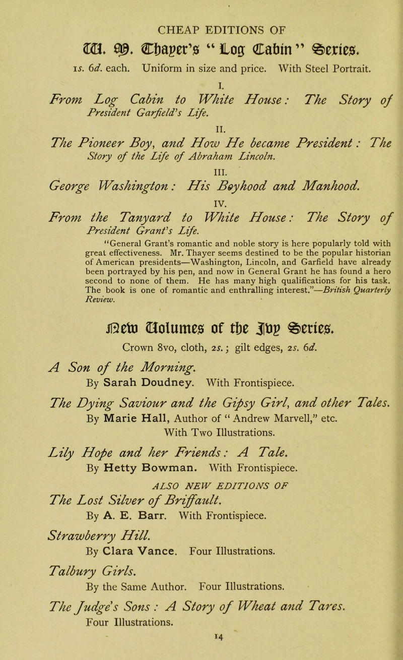 CHEAP EDITIONS OF 2x13. Cbager’s “log Cabin” Series. i^. 6d. each. Uniform in size and price. With Steel Portrait. I. From Log Cabin to White House: The Story 0/ President Garfield's Life. II. The Pioneer Boy, and How He became President: The Story of the Life of Abraham Lincoln. III. George Washington: His Boyhood and Manhood. IV. From the Tanyard to White House: The Story of President Grant's Life. “General Grant’s romantic and noble story is here popularly told with great effectiveness. Mr. Thayer seems destined to be the popular historian of American presidents—Washington, Lincoln, and Garfield have already been portrayed by his pen, and now in General Grant he has found a hero second to none of them. He has many high qualifications for his task. The book is one of romantic and enthralling interest.”—British Quarterly Review. jReto Oolumes of tbe Series. Crown 8vo, cloth, is.; gilt edges, is. 6d. A Son of the Morning. By Sarah Doudney. With Frontispiece. The Dying Saviour and the Gipsy Girl, and other Tales. By Marie Hall, Author of “ Andrew Marvell,” etc. With Two Illustrations. Lily Hope and her Friends: A Tale. By Hetty Bowman. With Frontispiece. ALSO NEW EDITIONS OF The Lost Silver of Briffault. By A. E. Barr. With Frontispiece. Strawberry Hill. By Clara Vance. Four Illustrations. Talbury Girls. By the Same Author. Four Illustrations. The Judges Sons : A Story of Wheat and Tares. Four Illustrations.