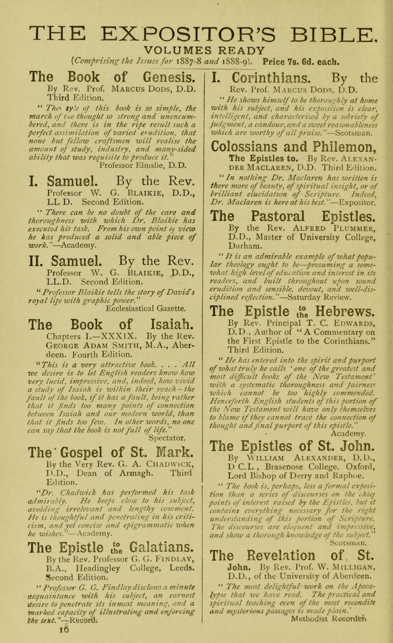 THE EXPOSITOR’S BIBLE. VOLUMES READY {Comprising the Issues for 1887-8 and 1888-9). Price 7s. 6d. each. The Book of Genesis. By Rev. Prof. Marcus Dods, D.D. Third Edition. “ The> ly!e 0/ this book is so simple, the march of toe thought so strong and unencum- bered, and there is in the ripe result such a perfect assimilation, of varied erudition, that none but fellow craftsmen will realise the- amount of study, industry, and many-sided ability that was requisite to produce it. Professor Elmslie, D.D. I. Samuel. By the Rev. Professor W. G. Blaikie, D.D., LL D. Second Edition. “ There can be no doubt of the care and thoroughness with which Dr. Blaikie has executed his task. From his own point oj view he has produced a solid and able piece of work.—Academy. II. Samuel. By the Rev. Professor W. G. Blaikie, D.D., LL.D. Second Edition. “ Professor Blaikie tells the story of David's royal life with graphic power. ” Ecclesiastical Gazette. The Book of Isaiah. Chapters I.—XXXIX. By the Rev. George Adam Smith, M.A., Aber- deen. Fourth Edition. “ This is a very attractive book. ... All we desire is to let English readers know how very lucid, impressive, and, indeed, how vivid a study of Isaiah is within their reach—the fault of the book, if it has a fault, being rather that it finds too many points of connection between Isaiah and our modern world, than that it finds too few. In other words, no one can say that the book is not full of life. Spectator. The ‘ Gospel of St. Mark. By the Very Rev. G. A. Chadwick, I).D., Dean of Armagh. Third Edition. “Dr. Chadwick has performed, his task admirably. He keeps close to his subject, avoiding irrelevant and lengthy comment. He is thoughtful and penetrating in his criti- cism, and yet concise and epigrammatic when he wishes.—Academy. The Epistle the Galatians. By the Rev. Professor G. G. Findlay, B.A., Headingley College, Leeds. Second Edition.  Professor G. G. Findlay discloses a minute acquaintance with his subject, an earnest desire to penetrate its inmost meaning, and a •marked capacity of illustrating and enforcing the teict, Rtecbrdi 16 I. Corinthians. By the Rev. Prof. Marcus Dods, D.D. '' He shows himself to be thoroughly at home with his subject, and his exposition is clear, intelligent, and characterised by a sobriety of judgment, a candour, and a sweet reasonableness which are worthy of all praise.—Scotsman. Colossians and Philemon, The Epistles to. By Rev. Alexan- der Maclaren, D.D. Third Edition.  In nothing Dr. Maclaren has written is there more of beauty, of spiritual insight, or of brilliant elucidation of Scripture. Indeed, Dr. Maclaren is here at his best.—Expositor. The Pastoral Epistles. By the Rev. Alfred Plummer, D.D., Master of University College, Durham.  It is an admirable example of what popu- lar theology ought to be—presuming a some- what high level of education and interest in its readers, and built throughout upon sound erudition and sensible, devout, and well-dis- ciplined reflection.—Saturday Review. The Epistle th0e Hebrews. By Rev. Principal T. C. Edwards, D.D., Author of “A Commentary on the First Epistle to the Corinthians.” Third Edition. “ He has entered into the spirit and purport of what truly he calls 'one of the greatest and most difficult books of the New Testament' with a systematic thoroughness and fairness which cannot be too highly commended. Henceforth English students of this portion of the New Testament will have only themselves to blame if they cannot trace the connection of thought and final purport of this epistle. • Academy. The Epistles of St. John. By William Alexander, D.D., D C.L , Brasenose College. Oxford, Lord Bishop of Derry and Raphoe.  The book is, perhaps, less a formal exposi- tion than a series of discourses on the chiet points of interest raised by the Epistles, but it contains everything necessary for the right understanding of this portion of Scripture. The discourses are eloquent and impressive, and shore a thorough knowledge oj the subject.'' Scotsman. The Revelation of. St. John. By Rev. Prof. W. Milligan, D.D., of the University of Aberdeen. “ The most delightful work on the Apoca- lypse that we have read. The practical and spiritual teaching even of the most recondite and mysterious passages is made plain.' Methodist Recordfeh