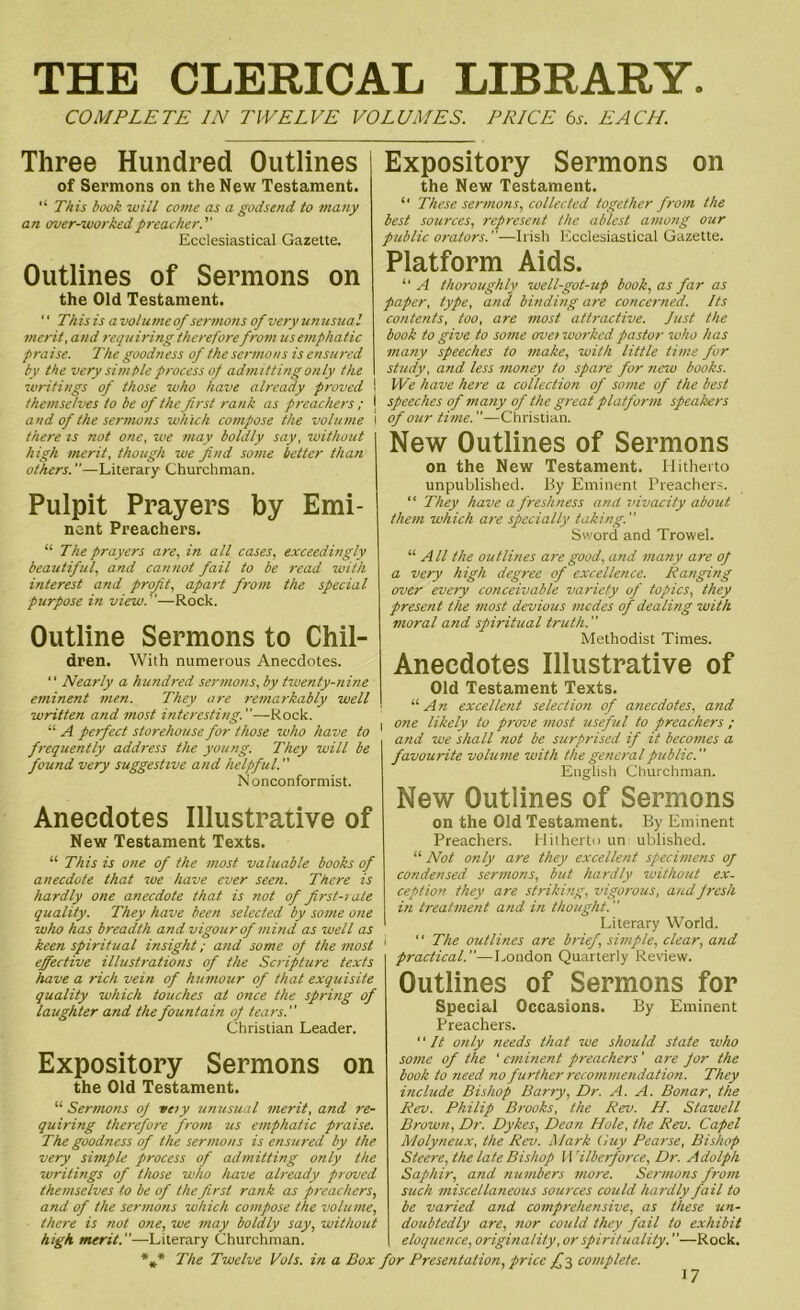 THE CLERICAL LIBRARY. COMPLETE IN TWELVE VOLUMES. PRICE 6s. EACH. Three Hundred Outlines of Sermons on the New Testament. “ This book will come as a godsend to many an over-worked preacher.'' Ecclesiastical Gazette. Outlines of Sermons on the Old Testament. '' This is a volume of sermons of very unusual merit, and requiring therefore from us emphatic praise. The goodness of the sermons is ensured by the very simple process of admitting only the \ writings of those who have already proved ! themselves to be of the first rank as preachers ; { and of the sermons which compose the volume ! there is not one, we may boldly say, without high merit, though we find some better than others.—Literary Churchman. Pulpit Prayers by Emi- nent Preachers. “ The prayers are, in all cases, exceedingly beautiful, and cannot fail to be read with interest and profit, apart from the special purpose in view.—Rock. Outline Sermons to Chil- dren. With numerous Anecdotes. “ Nearly a hundred sermons, by twenty-nine eminent men. They are remarkably well written and most interesting.—Rock. “ A perfect storehouse for those who have to frequently address the young. They will be found very suggestive and helpful. ” Nonconformist. Anecdotes Illustrative of New Testament Texts. “ This is one of the most valuable books of anecdote that we have ever seen. There is hardly one anecdote that is not of first-rate quality. They have been selected by some one who has breadth and vigour of mind as well as keen spiritual insight; and some of the most effective illustrations of the Scripture texts have a rich vein of humour of that exquisite quality which touches at once the spring of laughter and the fountain of tears. Christian Leader. Expository Sermons on the Old Testament. “ Sermons of veiy unusual merit, and re- quiring therefore from us emphatic praise. The goodness of the sermons is ensured by the very simple process of admitting only the writings of those who have already proved themselves to be of the first rank as preachers, and of the sermons which compose the volume, there is not one, we may boldly say, without high merit.—Literary Churchman. *** The Twelve Vols. in a Box Expository Sermons on the New Testament. “ These sermons, collected together from the best sources, represent the ablest among our public orators.—Irish Ecclesiastical Gazette. Platform Aids. “ A thoroughly well-got-up book, as far as paper, type, and binding are concerned. Its contents, too, are most attractive. lust the book to give to some crvei worked pastor who has many speeches to make, with little time for study, and less money to spare for new books. We have here a collection of some of the best speeches of many of the great platform speakers of our time.—Christian. New Outlines of Sermons on the New Testament. Hitherto unpublished. By Eminent Preachers. “ They have a freshness and vivacity about them which are specially taking. Sword and Trowel. “ All the outlines are good, and many are of a very high degree of excellence. Ranging over every conceivable variety of topics, they present the most devious modes of dealing with moral and spiritual truth.” Methodist Times. Anecdotes Illustrative of Old Testament Texts. “ An excellent selection of anecdotes, and one likely to prove most useful to preachers ; and we shall not be surprised if it becomes a favourite volume with the general public. English Churchman. New Outlines of Sermons on the Old Testament. By Eminent Preachers. Hitherto un ublished. “ Not only are they excellent specimens of condensed sermons, but hardly without ex- ception they are striking, vigorous, and fresh in treatment and in thought. Literary World. “ The outlines are brief, simple, clear, and practical.—London Quarterly Review. Outlines of Sermons for Special Occasions. By Eminent Preachers. It only needs that we should state who some of the ' eminent preachers' are for the book to need no further recommendation. They include Bishop Barty, Dr. A. A. Bonar, the Rev. Philip Brooks, the Rev. H. Stawell Brown, Dr. Dykes, Dean Hole, the Rev. Capel Molyneux, the Rev. Mark Guy Pearse, Bishop Steere, the late Bishop Wilberforce, Dr. Adolph Saphir, and numbers more. Sermons from such miscellaneous sources could hardly fail to be varied and comprehensive, as these un- doubtedly are, nor could they fail to exhibit eloquence, originality, or spirituality.—Rock. * Presentation, price complete.