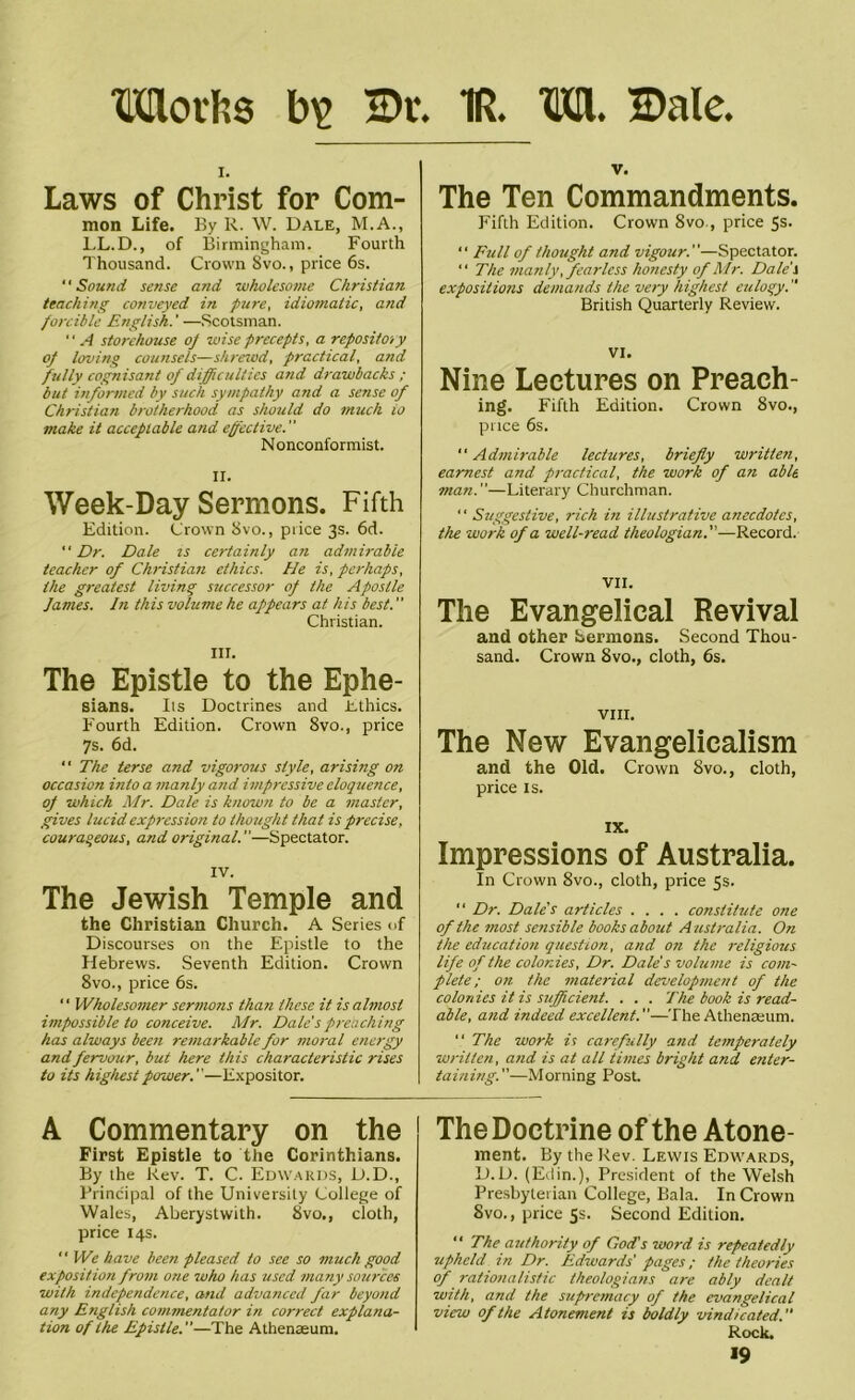 Moths b\> Dr. 1R. M. Dale. i. Laws of Christ for Com- mon Life. By R. W. Dale, M.A., LL.D., of Birmingham. Fourth Thousand. Crown Svo., price 6s. “Sound sense and -wholesome Christian teaching conveyed in pure, idiomatic, and forcible English.' —Scotsman. '' A storehouse of wise precepts, a repository of loving counsels—shrewd, practical, and fully cognisant of difficulties and drawbacks ; but informed by such sympathy and a sense of Christian brotherhood as should do much io make it acceptable and effective. Nonconformist. II. Week-Day Sermons. Fifth Edition. Crown Svo., price 3s. 6d. “ Dr. Dale ts certainly an admirable teacher of Christian ethics. He is, perhaps, the greatest living successor of the Apostle James. In this volume he appears at his best. Christian. III. The Epistle to the Ephe- sians. Its Doctrines and Ethics. Fourth Edition. Crown Svo., price 7s. 6d. “ The terse and vigorous style, arising on occasion into a manly and impressive eloquence, of which Mr. Dale is known to be a master, gives lucid expression to thought that is precise, courageous, and original.—Spectator. IV. The Jewish Temple and the Christian Church. A Series of Discourses on the Epistle to the Hebrews. Seventh Edition. Crown 8vo., price 6s. ‘ ‘ Wholesomer sermons than these it is almost impossible to conceive. Mr. Dale'spreaching has always been remarkable for moral energy and fervour, but here this characteristic rises to its highest power.—Expositor. A Commentary on the First Epistle to the Corinthians. By the Rev. T. C. Edwards, D.D., Principal of the University College of Wales, Aberystwith. 8vo., cloth, price 14s. ” We have been pleased to see so much good exposition from one who has used many sources with independence, and advanced far beyond any English commentator in correct explana- tion of the Epistle.—The Athenaeum. v. The Ten Commandments. Fifth Edition. Crown Svo., price 5s. “ Full of thought and vigour.—Spectator. “ The manly .fearless honesty of Mr. Dale's expositions demands the very highest eulogy. British Quarterly Review. VI. Nine Lectures on Preach- ing. Fifth Edition. Crown 8vo., puce 6s. Admirable lectures, briefly written, earnest and practical, the work of an able man.—Literary Churchman. ‘ ‘ Suggestive, rich in illustrative anecdotes, the work of a well-read theologian.—Record. VII. The Evangelical Revival and other Sermons. Second Thou- sand. Crown Svo., cloth, 6s. VIII. The New Evangelicalism and the Old. Crown Svo., cloth, price is. IX. Impressions of Australia. In Crown 8vo., cloth, price 5s. “ Dr. Dale's articles .... constitute one of the most sensible books about A ustralia. On the education question, and on the religious life of the colonies. Dr. Dale's volume is com- plete; on the material development of the colonies it is sufficient. . . . The book is read- able, and indeed excellent.—The Athenaeum. “ The work is carefully and temperately written, and is at all times bright and, enter- taining.—Morning Post. The Doctrine of the Atone- ment. By the Rev. Lewis Edwards, D.D. (Edin.), President of the Welsh Presbyterian College, Bala. In Crown Svo., price 5s. Second Edition. “ The authority of God's word is repeatedly upheld in Dr. Edwards' pages; the theories of rationalistic theologians are ably dealt with, and the supremacy of the evangelical view of the Atonement is boldly vindicated. Rock. *9