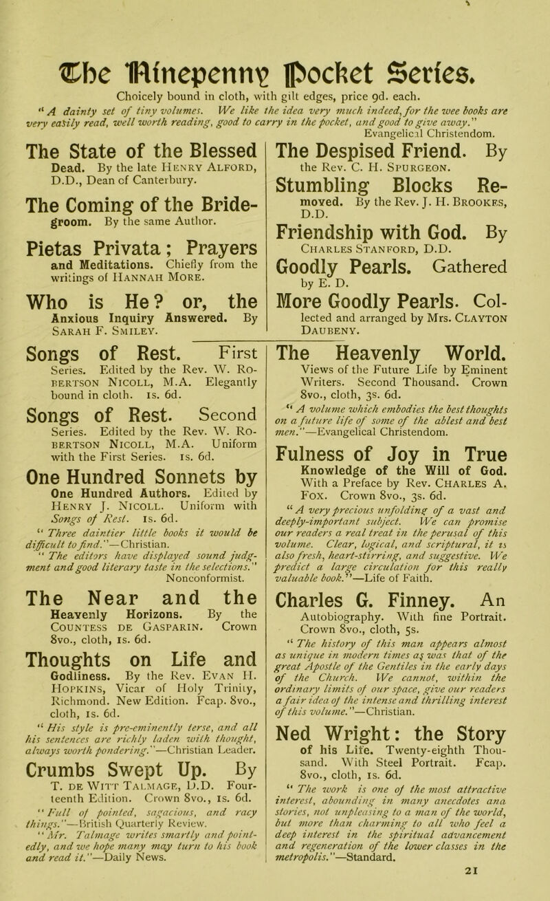 ®be Ifttnepenrne Rochet Series* Choicely bound in cloth, with gilt edges, price 9d. each. “ A dainty set of tiny volumes. We like the idea very much indeed, for the wee hooks are very easily read, well worth reading, good to carry in the pocket, and good to give away.” Evangelical Christendom. The State of the Blessed Dead. By the late Henry Alford, D.D., Dean of Canterbury. The Coming of the Bride- groom. By the same Author. Pietas Privata; Prayers and Meditations. Chiefly from the writings o( Hannah More. Who is He ? or, the Anxious Inquiry Answered. By Sarah F. Smiley. The Despised Friend. By the Rev. C. H. Spurgeon. Stumbling Blocks Re- moved. By the Rev. J. H. Brookes, D.D. Friendship with God. By Charles Stanford, D.D. Goodly Pearls. Gathered by E. D. More Goodly Pearls. Col- lected and arranged by Mrs. Clayton Daubeny. Songs of Rest. First Series. Edited by the Rev. W. Ro- bertson Nicoll, M.A. Elegantly bound in cloth, is. 6d. Songs Of Rest. Second Series. Edited by the Rev. W. Ro- bertson Nicoll, M.A. Uniform with the First Series, is. 6d. One Hundred Sonnets by One Hundred Authors. Edited by Henry J. Nicoll. Uniform with Songs of Rest. is. 6d. “ Three daintier little books it would be difficult to find.”—Christian. “ The editors have displayed sound judg- ment and good literary taste in the selections.” Nonconformist. The Near and the Heavenly Horizons. By the Countess de Gasparin. Crown 8vo., cloth, is. 6d. Thoughts on Life and Godliness. By the Rev. Evan H. Hopkins, Vicar of Holy Trinity, Richmond. New Edition. Fcap. 8vo., cloth, is. 6d. “ His style is pre-eminently terse, and all his sentences are richly laden with thought, always worth pondering.”—Christian Leader. Crumbs Swept Up. By T. de Witt Talmage, D.D. Four- teenth Edition. Crown 8vo., is. 6d. “ Full of pointed, sagacious, and racy things.”—British Quarterly Review. Mr. Talmage writes smartly and point- edly, and we hope many may turn to his book and read it.”—Daily News. The Heavenly World. Views of the Future Life by Eminent Writers. Second Thousand. Crown 8vo., cloth, 3s. 6d. A volume which embodies the best thoughts on a future life of some of the ablest and best men.”—Evangelical Christendom. Fulness of Joy in True Knowledge of the Will of God. With a Preface by Rev. Charles A. Fox. Crown 8vo., 3s. 6d. “ A very precious unfolding of a vast and deeply-important subject. We can promise our i-eaders a real treat in the perusal of this volume. Clear, logical, and scriptural, it u also fresh, heart-stirring, and suggestive. We predict a large circulation for this really valuable book.''—Life of Faith. Charles G. Finney. An Autobiography. With fine Portrait. Crown 8vo., cloth, 5s. “ The history of this man appears almost as unique in modern times a$ was that of the great Apostle of the Gentiles in the early days of the Church. We cannot, within the ordinary limits of our space, give our readers a fair idea of the intense and thrilling interest of this volume.”—Christian. Ned Wright: the Story of his Life. Twenty-eighth Thou- sand. With Steel Portrait. Fcap. 8vo., cloth, is. 6d. “ The work is one of the most attractive interest, abounding in many anecdotes ana stories, not unpleasing to a man of the world, but more than charming to all who feel a deep interest in the spiritual advancement and regeneration of the lower classes in the metropolis. ’'—Standard.
