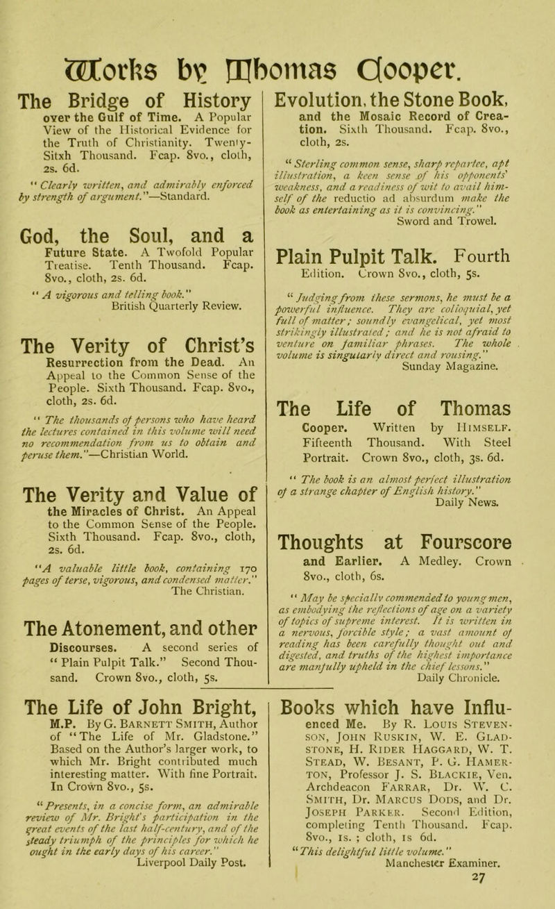 GDtorhs bv ®bomas Cooper. The Bridge of History over the Gulf of Time. A Popular View of the Historical Evidence for the Truth of Christianity. Tweniy- Sitxh Thousand. Fcap. 8vo., cloth, 2s. 6d. “ Clearly written, and admirably enforced by strength of argument.—Standard. God, the Soul, and a Future State. A Twofold Popular Treatise. Tenth Thousand. Fcap. 8vo., cloth, 2s. 6d. '• A vigorous and telling book. British Quarterly Review. The Verity of Christ’s Resurrection from the Dead. An Appeal to the Common Sense of the People. Sixth Thousand. Fcap. 8vo., cloth, 2S. 6d. “ The thousands of persons who have heard the lectures contained in this volume will need no recommendation from us to obtain and peruse them.—Christian World. The Verity and Value of the Miracles of Christ. An Appeal to the Common Sense of the People. Sixth Thousand. Fcap. 8vo., cloth, 2s. 6d. A valuable little book, containing 170 pages of terse, vigorous, and condensed matter. The Christian. The Atonement, and other Discourses. A second series of “ Plain Pulpit Talk.” Second Thou- sand. Crown 8vo., cloth, 5s. The Life of John Bright, M.P. By G. Barnett Smith, Author of “The Life of Mr. Gladstone.” Based on the Author’s larger work, to which Mr. Bright contributed much interesting matter. With fine Portrait. In Crown 8vo., 5s. “ Presents, in a concise form, an admirable review of Mr. Bright's participation in the great events of the last half-century, and of the steady triumph of the principles for which he ought in the early days of his career. Liverpool Daily Post. Evolution, the Stone Book, and the Mosaic Record of Crea- tion. Sixth Thousand. Fcap. 8vo., cloth, 2s. “ Sterling common sense, sharp repartee, apt illustration, a keen sense of his opponents' zueakness, and a readiness of wit to avail him- self of the reductio ad absurdum make the book as entertaining as it is convincing. ” Sword and Trowel. Plain Pulpit Talk. Fourth Edition. Crown 8vo., cloth, 5s. “ Judgingfrom these sermons, he must be a powerful influence. They arc colloquial, yet full of matter; soundly evangelical, yet most strikingly illustrated ; and he is not afraid to venture on familiar phrases. The whole volume is singularly direct and rousing. Sunday Magazine. The Life of Thomas Cooper. Written by Himself. Fifteenth Thousand. With Steel Portrait. Crown 8vo., cloth, 3s. 6d. “ The book is an almost perfect illustration of a strange chapter of English history. Daily News. Thoughts at Fourscore and Earlier. A Medley. Crown 8vo., cloth, 6s. “ May be speciallv commended to young men, as embodying the reflectionsofage on a variety of topics of supreme interest. It is written in a nervous, forcible style; a vast amount of reading has been carefully thought out and digested, and truths of the highest importance are manfully upheld in the chief lessons. Daily Chronicle. Books which have Influ- enced Me. By R. Louis Steven- son, John Ruskin, W. E. Glad- stone, H. Rider Haggard, W. T. Stead, W. Besant, P. G. Hamer- ton, Professor J. S. Blackie, Ven. Archdeacon Farrar, Dr. W. C. Smith, Dr. Marcus Dods, and Dr. Joseph Parker. Second Edition, completing Tenth Thousand. Fcap. 8vo., is. ; cloth, is 6d. “ This delightful little volume. Manchester Examiner.