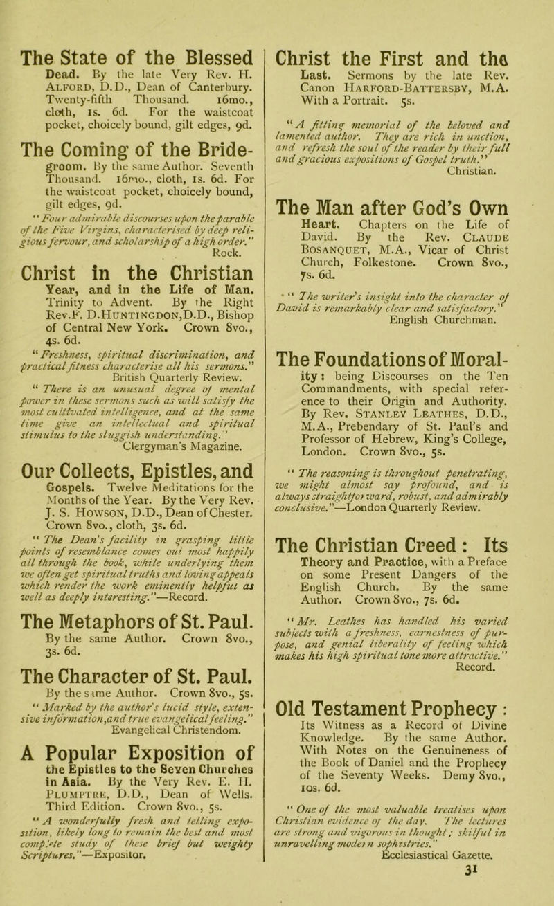 The State of the Blessed Dead. By the late Very Rev. H. Alford, D.D., Dean of Canterbury. Twenty-fifth Thousand. i6mo., cloth, is. 6d. For the waistcoat pocket, choicely bound, gilt edges, 9d. The Coming of the Bride- groom. By the same Author. Seventh Thousand. i6pio., cloth, is. 6d. For the waistcoat pocket, choicely bound, gilt edges, 9d. ‘' Four admirable discourses upon the parable of the Five Virgins, characterised by deep reli- gious fervour, and scholarship of a high order. ” Rock. Christ in the Christian Year, and in the Life of Man. Trinity to Advent. By the Right Rev.F. D.Huntingdon,D.D., Bishop of Central New York. Crown 8vo., 4s. 6d. “ Freshness, spiritual discrimination, and practicalfitness characterise all his sermons. British Quarterly Review. “ There is an unusual degree of mental power in these sermons such as will satisfy the most cultivated intelligence, and at the same time give an intellectual and spiritual stimulus to the sluggish understanding.  Clergyman's Magazine. Our Collects, Epistles, and Gospels. Twelve Meditations for the Months of the Year. By the Very Rev. J. S. Howson, D.D., Dean of Chester. Crown 8vo., cloth, 3s. 6d. “ The Dean's facility in grasping little points of resemblance comes out most happily all through the book, while underlying them we often get spiritual truths and loving appeals which render the work eminently helpful as well as deeply interesting.—Record. The Metaphors of St. Paul. By the same Author. Crown 8vo., 3s. 6d. The Character of St. Paul. By the sime Author. Crown 8vo., 5s. “ Marked by the author s lucid style, exten- sive informat ion,and true evangelical feeling. Evangelical Christendom. A Popular Exposition of the EpistleB to the Seven Churches in Asia. By the Very Rev. E. H. Plumptrk, D.D., Dean of Wells. Third Edition. Crown 8vo., 5s. “ A wonderfully fresh and telling expo- sition, likely long to remain the best and most complete study of these brief but weighty Scriptures. ”—Expositor. Christ the First and the Last. Sermons by the late Rev. Canon Harford-Batteksby, M.A. With a Portrait. 5s. “ A fitting memorial of the beloved and lamented author. They are rich in unction, and refresh the soul of the reader by their full and gracious expositions of Gospel truth. Christian. The Man after God’s Own Heart. Chapters on the Life of David. By the Rev. Claude Bosanquet, M.A., Vicar of Christ Church, Folkestone. Crown 8vo., 7s. 6d. •  The writer's insight into the character of David is remarkably clear and satisfactory. English Churchman. The Foundations of Moral- ity: being Discourses on the Ten Commandments, with special refer- ence to their Origin and Authority. By Rev. Stanley Leathes, D.D., M.A., Prebendary of St. Paul’s and Professor of Hebrew, King’s College, London. Crown 8vo., 5s. “ The reasoning is throughout penetrating, we might almost say profound, and is always straightforward, robust, and admirably conclusive.—London Quarterly Review. The Christian Creed : Its Theory and Practice, with a Preface on some Present Dangers of the English Church. By the same Author. Crown 8vo., 7s. 6d. “ Mr. Leathes has handled his varied subjects with a freshness, earnestness of pur- pose, and genial liberality of feeling which makes his high spiritual tone more attractive. Record. Old Testament Prophecy : Its Witness as a Record of Divine Knowledge. By the same Author. With Notes on the Genuineness of the Book of Daniel and the Prophecy of the Seventy Weeks. Demy 8vo., 1 os. 6d. “ One of the most valuable treatises upon Christian evidence of the day. The lectures are strong and vigorous in thought; skilful in unravelling modet n sophistries. ’’ Ecclesiastical Gazette.