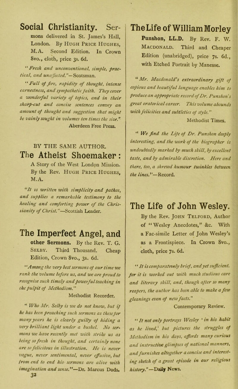 Social Christianity. Ser- mons delivered in St. James’s Hall, London. By Hugh Price Hughes, M. A. Second Edition. In Crown 8vo., cloth, price 3s. 6d. Fresh and unconventional, simple, prac- tical, and unaffected.— Scotsman. Full of fire, rapidity of thought, intense earnestness, and sympathetic faith. They cover a wonderful variety of topics, and in their sharp-cut and concise sentences convey an amount of thought and suggestion that might be vainly sought in volumes ten times the size. Aberdeen Free Press. BY THE SAME AUTHOR. The Atheist Shoemaker: A Story of the West London Mission. By the Rev. Hugh Price Hughes, M.A. “It is written with simplicity and pathos, and supplies a remarkable testimony to the healing and comforting power of the Chris- tianity of Christ.—Scottish Leader. The Imperfect Angel, and other Sermons. By the Rev. T. G. Selby. Third Thousand. Cheap Edition, Crown 8vo., 3s. 6d. 1 'Among the very best sermons of our time we rank the volume before us, and we are proud to recognise such timely and poweiful teaching in the pulpit of Methodism. Methodist Recorder. “ Who Mr. Selby is we do not know, but if he has been preaching such sermons as these for many years he is clearly guilty of hiding a very brilliant light under a bushel. No ser- mons we have recently met with strike us as being so fresh in thought, and certainly none are so felicitous in illustration. He is never vague, never sentimental, never effusive, but from end to end his sermons are alive with imagination and sense.—Dr. Marcus Dods. 1 32 The Life of William Morley Punshon, LL.D. By Rev. F. W. Macdonald. Third and Cheaper Edition (unabridged), price 7s. 6d., with Etched Portrait by Manesse. “Mr. Macdonald's extraordinary gift of copious and beautiful language enables him to produce an appropriate record of Dr. Punshon s great oratoi ical career. This volume abounds with felicities and subtleties of style. Methodist Times. '* We find the Life of Dr. Punshon deeply interesting, and the work of the biographer is undoubtedly marked by much skill, by excellent taste, and by admirable discretion. Here and there, too, a shrewd humour twinkles between the lines.''—Record. The Life of John Wesley. By the Rev. John Telford, Author of “Wesley Anecdotes,” &c. With a Fac-simile Letter of John Wesley’s as a Frontispiece. In Crown 8vo., cloth, price 7s. 6d. ‘ ‘ It is comparatively brief, and yet sufficient, for it is worked out with much studious care and literaly skill, and, though after so many reapers, the author has been able to make a few gleanings even of new facts. Contemporary Review.  It not only portrays Wesley ' in his habit as he lived,' but pictures the struggles of Methodism in his days, affords many curious and instructive glimpses of national manners, and furnishes altogether a concise and interest- ing sketch of a great episode in our religious history.—Daily News.