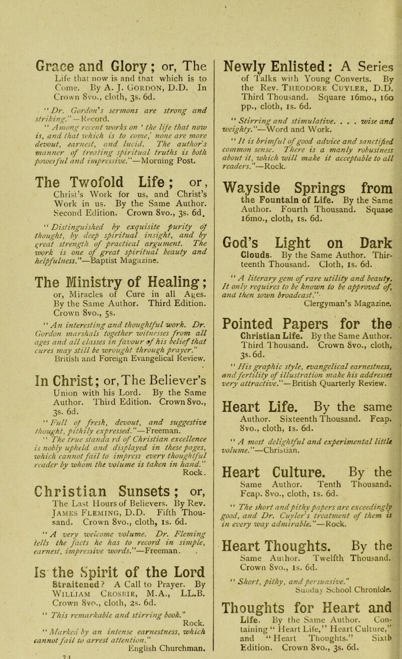 Grace and Glory; or, The Life that now is and that which is to Come. By A. J. Gordon, D.D. In Crown 8vo., cloth, 3s. 6d. Dr. Gordon's sermons are strong and striking. — Record. “ Among recent works on ' the lijc that now is, and that which is to come,' none are more devout, earnest, and lucid. The author's manner of treating spiritual truths is both poweiful and impressive.—Morning Post. The Twofold Life ; or, Christ’s Work for us, and Christ’s Work in us. By the Same Author. Second Edition. Crown 8vo., 3s. 6d. “ Distinguished by exquisite purity dp thought, by deep spiritual insight, and by qreat strength of practical argument. The work is one of great spiritual beauty and helpfulness.—Baptist Magazine. The Ministry of Healing; or, Miracles of Cure in all Ages. By the Same Author. Third Edition. Crown 8vo., 5s. An interesting arid thoughtful work. Dr. Gordon, marshals together witnesses from all ages and all classes in favour of his belief that cures may still be wrought through prayer. British and Foreign Evangelical Review. In Christ; or,The Believer’s Union with his Lord. By the Same Author. Third Edition. Crown 8vo., 3s. 6d. Full of fresh, devout, and suggestive thought, pithily expressed.—Freeman. ‘ ‘ The true standa rd of Christian excellence is nobly upheld and displayed in these pages, ■which cannot fail to impress every thoughtful reader by whom the volume is taken in hand. Rock. Christian Sunsets; or, The Last Hours of Believers. By Rev. James Fleming, D.D. Fifth Thou- sand. Crown 8vo., cloth, is. 6d.  A very welcome volume. Dr. Fleming tells the facts he has to record in simple, earnest, impressive words.—Freeman. Is the Spirit of the Lord Straitened ? A Call to Prayer. By William Crosrie, M.A., LL.B. Crown 8vo., cloth, 2s. 6d. “ This remarkable and stirring book. Rock.  Marked by an intense earnestness, which cannot fail to arrest attention. English Churchman. Newly Enlisted: A Series of Talks with Young Converts. By the Rev. Theodore Cuyi.er, D.D. Third Thousand. Square i6mo., 160 pp., cloth, is. 6d.  Stirring and stinnclative. . . . wise and weighty.—Word and Work.  It is brimful of good advice and sanctified common sense. There is a manly robustness about it, which will make it acceptable to all readers.—Rock. Wayside Springs from the Fountain of Life. By the Same Author. Fourth Thousand. Square i6mo., cloth, is. 6d. God’s Light on Dark Clouds. By the Same Author. Thir- teenth Thousand. Cloth, is. 6d.  A literary gem of rare utility and beauty. It only requires to be known to be approved of, and then sown broadcast Clergyman’s Magazine. Pointed Papers for the Christian Life. By the Same Author. Third Thousand. Crown 8vo., cloth, 3s. 6d. 11 His graphic style, evangelical earnestness, and fertility of illustration make his addresses very attractive.—British Quarterly Review. Heart Life. By the same Author. Sixteenth Thousand. Fcap. 8vo., cloth, is. 6d. “ A most delightful and experimental little volume.—Christian. Heart Culture. By the Same Author. Tenth Thousand. Fcap. Svo., cloth, is. 6d. 1 ‘ The short and pithy papers are exceedingly good, and Dr. Cuyler's treatment of them is in every way admirable.—Rock. Heart Thoughts. By the Same Author. Twelfth Thousand. Crown Svo., is. 6d. “ Short, pithy, and persuasive. Sunday School Chronicle. Thoughts for Heart and Life. By the Same Author. Con- taining “ Heart Life,” Heart Culture,” and “ Heart Thoughts.” Sixth Edition. Crown Svo., 3s. 6d.