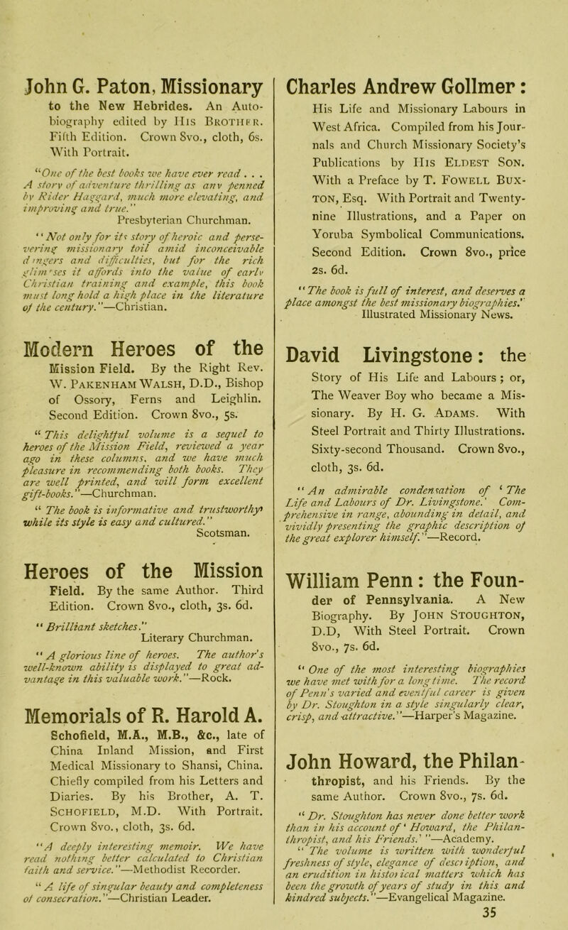 John G. Paton, Missionary to the New Hebrides. An Auto- biography edited by His Brothfr. Fifth Edition. Crown Svo., cloth, 6s. With Portrait. One of the best books we have ever read . . . A storv of adventure thrilling as anv penned bv Rider Haggard, much more elevating, and improving and true. Presbyterian Churchman. ‘ ‘ Not only for its sto?y of heroic and perse- vering missionary toil amid inconceivable dingers and difficulties, but for the rich glim'ses it affords into the value of carlo Christian training and example, this book must long hold a high place in the literature of the century.—Christian. Modern Heroes of the Mission Field. By the Right Rev. W. Pakenham Walsh, D.D., Bishop of Ossory, Ferns and Leighlin. Second Edition. Crown 8vo., 5s. “ This delightful volume is a sequel to heroes of the Mission Field, reviewed a year ago in these columns, and we have much pleasure in recommending both books. They are well printed, and will form excellent gift-books. —Churchman. “ The book is informative and trustworthy» while its style is easy and cultured. Scotsman. Heroes of the Mission Field. By the same Author. Third Edition. Crown 8vo., cloth, 3s. 6d. “ Brilliant sketches. Literary Churchman.  A glorious line of heroes. The author s well-known ability is displayed to great ad- vantage in this valuable work.”—Rock. Memorials of R. Harold A. Schofield, M.A., M.B., &c., late of China Inland Mission, and First Medical Missionary to Shansi, China. Chiefly compiled from his Letters and Diaries. By his Brother, A. T. Schofield, M.D. With Portrait. Crown 8vo., cloth, 3s. 6d. “A deeply interesting memoir. We have read nothing better calculated to Christian faith and service.—Methodist Recorder. “ A life of singular beauty and completeness 0/ consecration.—Christian Leader. Charles Andrew Gollmer: His Life and Missionary Labours in West Africa. Compiled from his Jour- nals and Church Missionary Society’s Publications by Ills Eldest Son. With a Preface by T. Fowell Bux- ton, Esq. With Portrait and Twenty- nine Illustrations, and a Paper on Yoruba Symbolical Communications. Second Edition. Crown 8vo., price 2s. 6d. The book is full of interest, and deserves a place amongst the best missionary biographies. Illustrated Missionary News. David Livingstone: the Story of His Life and Labours ; or, The Weaver Boy who became a Mis- sionary. By H. G. Adams. With Steel Portrait and Thirty Illustrations. Sixty-second Thousand. Crown 8vo., cloth, 3s. 6d. An admirable condensation of '■The Life and Labours of Dr. Livingstone.' Com- prehensive in range, abounding in detail, and vividly presenting the graphic description of the great explorer himself.—Record. William Penn: the Foun- der of Pennsylvania. A New Biography. By John Stoughton, D.D, With Steel Portrait. Crown 8vo., 7s. 6d. “ One of the most interesting biographies we have met with for a longtime. The record of Penn's varied and eventful career is given by Dr. Stoughton in a style singularly clear, crisp, and-attractive.—Harper's Magazine. John Howard, the Philan- thropist, and his Friends. By the same Author. Crown 8vo., 7s. 6d. “ Dr. Stoughton has never done better work than in his account of' Howard, the Philan- thropist, and his Friends.' —Academy. “ The volume is written with wonderful freshness of style, elegance of desc? iption, and an erudition in histoiical matters which has been the growth of years of study in this and kindred subjects.—Evangelical Magazine.