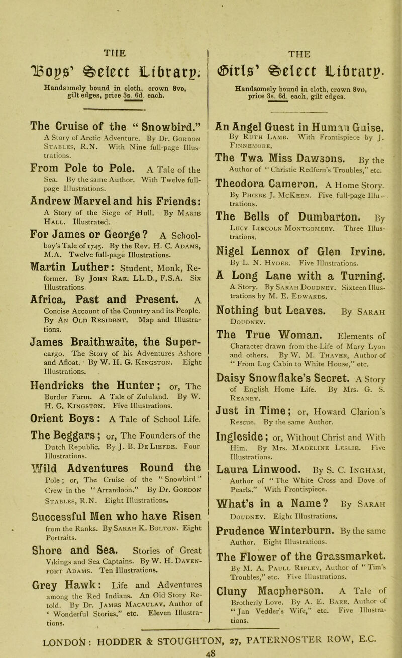 tiie THE loops' Select iLibtarp. Handsomely bound in cloth, crown 8vo, gilt edges, price 3s. 6d. each. The Cruise of the “ Snowbird.” A Story of Arctic Adventure. By Dr. Gordon Stables, R.N. With Nine full-page Illus- trations. From Pole to Pole, a Tale of the Sea. By the same Author. With Twelve full- page Illustrations. Andrew Marvel and his Friends: A Story of the Siege of Hull. By Marie Hall. Illustrated. For James or George? a School- boy’s Tale of 1745. By the Rev. H. C. Adams, M.A. Twelve full-page Illustrations. Martin Luther: student, Monk, Re- former. By John Rae, LL.D., F.S.A. Six Illustrations Africa, Past and Present, a Concise Account of the Country and its People. By An Old Resident. Map and Illustra- tions. James Braithwaite, the Super- cargo. The Story of his Adventures Ashore and Afloat. By W. H. G. Kingston. Eight Illustrations. Hendricks the Hunter; or, The Border Farm. A Tale of Zululand. By W. H. G. Kingston. Five Illustrations. Orient Boys : A Tale of School Life. The Beggars; or, The Founders of the Dutch Republic. By J. B. DeLiefde. Four Illustrations. Wild Adventures Round the Pole; or, The Cruise of the “ Snowbird ’’ Crew in the “Arrandoon.” By Dr. Gordon Stabi.es, R.N. Eight Illustrations. Successful Men who have Risen from the Ranks. By Sarah K. Bolton. Eight Portraits. Shore and Sea. Stories of Great Vikings and Sea Captains. By W. H. Daven- port Adams. Ten Illustrations. Grey Hawk: Life and Adventures among the Red Indians. An Old Story Re- told. By Dr. James Macaulay, Author of * Wonderful Stories/’ etc. Eleven Illustra- tions. Girls’ Select iLtbtarp. Handsomely bound in cloth, crown 8vo, price 3s. 6d. each, gilt edges. An Angel Guest in Human Guise. By Ruth Lamb. With Frontispiece by J. Finnemore. The Twa Miss Dawsons. By the Author of “ Christie Redfern’s Troubles,” etc. Theodora Cameron, a Home Story. By Phcebe J. McKeen. Five full-page Illuv . trations. The Bells of Dumbarton. By Lucy Lincoln Montgomery. Three Illus- trations. Nigel Lennox of Glen Irvine. By L. N. Hyder. Five Illustrations. A Long Lane with a Turning. A Story. By Sarah Doudney. Sixteen Illus- trations by M. E. Edwards. Nothing but Leaves. By Sarah Doudney. The True Woman. Elements of Character drawn from the-Life of Mary Lyon and others. By W. M. Thayer, Author of “ From Log Cabin to White House,” etc. Daisy Snowflake’s Secret, a Story of English Home Life. By Mrs. G. S. Reaney. Just in Time \ or, Howard Clarion’s Rescue. By the same Author. Ingleside; or, Without Christ and With Him. By Mrs. Madeline Leslie. Five Illustrations. Laura Linwood. By S. C. Ingham, Author of “ The White Cross and Dove of Pearls.” With Frontispiece. What’s in a Name? By Sarah Doudney. Eight Illustrations. Prudence Winterburn. By the same Author. Eight Illustrations. The Flower of the Grassmarket. By M. A. Paull Ripley, Author of “Tim's Troubles,’’etc. Five Illustrations. Cluny Macpherson. a Tale of Brotherly Love. By A. E. Barr, Author of “Jan Vedder’s Wife,” etc. Five Illustra- tions. LONDON : HODDER & STOUGHTON, 27, PATERNOSTER ROW, E.C. 48