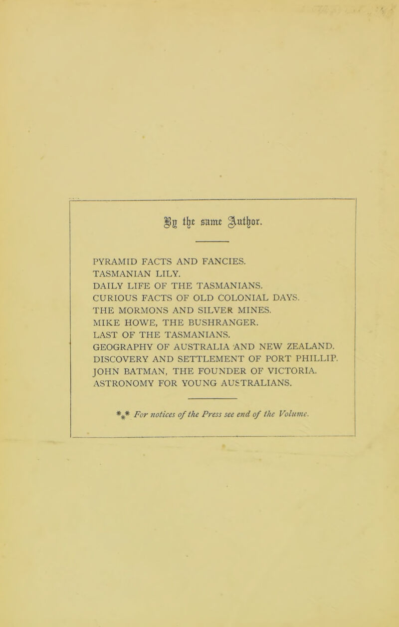 sant£ ^ul^or. PYRAMID FACTS AND FANCIES. TASMANIAN LILY. DAILY LIFE OF THE TASMANIANS. CURIOUS FACTS OF OLD COLONIAL DAYS. THE MORMONS AND SILVER MINES. MIKE HOWE, THE BUSHRANGER. LAST OF THE TASMANIANS. GEOGRAPHY OF AUSTRALIA AND NEW ZEALAND. DISCOVERY AND SETTLEMENT OF PORT PHILLIP. JOHN BATMAN, THE FOUNDER OF VICTORIA. ASTRONOMY FOR YOUNG AUSTRALIANS. For notices of the Press see end of the Volume.