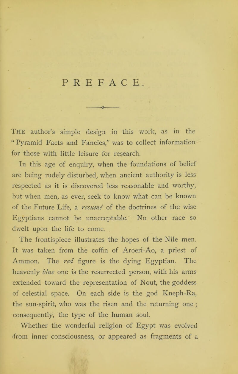 PREFACE. The author’s simple design in this work, as in the “ Pyramid Facts and Fancies,” was to collect information for those with little leisure for research. In this age of enquiry, when the foundations of belief are being rudely disturbed, when ancient authority is less respected as it is discovered less reasonable and worthy, but when men, as ever, seek to know what can be known of the Future Life, a resiLmi of the doctrines of the wise Egyptians cannot be unacceptable. No other race so dwelt upon the life to come. The frontispiece illustrates the hopes of the Nile men. It was taken from the cofhn of Aroeri-Ao, a priest of Ammon. The red figure is the dying Egyptian. The heavenly blue one is the resurrected person, with his arms extended toward the representation of Nout, the goddess of celestial space. On each side is the god Kneph-Ra, the sun-spirit, who was the risen and the returning one ; consequently, the type of the human soul. Whether the wonderful religion of Egypt was evolved 'from inner consciousness, or appeared as fragments of a