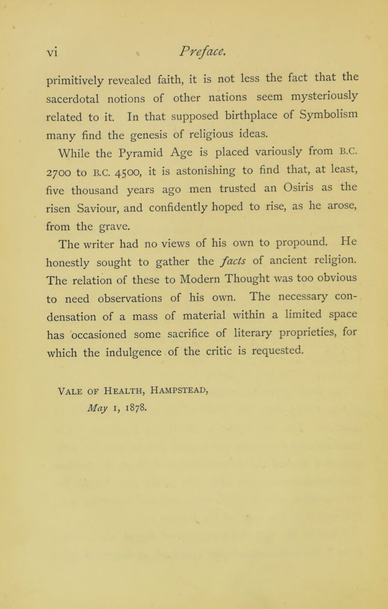 primitively revealed faith, it is not less the fact that the sacerdotal notions of other nations seem mysteriously related to it. In that supposed birthplace of Symbolism many find the genesis of religious ideas. While the Pyramid Age is placed variously from E.C. 2700 to B.C. 4500, it is astonishing to find that, at least, five thousand years ago men trusted an Osiris as the risen Saviour, and confidently hoped to rise, as he arose, from the grave. The writer had no views of his own to propound. He honestly sought to gather the facts of ancient religion. The relation of these to Modern Thought was too obvious to need observations of his own. The necessary con- densation of a mass of material within a limited space has occasioned some sacrifice of literary proprieties, for which the indulgence of the critic is requested. Vale of Health, Hampstead, May I, 1878.