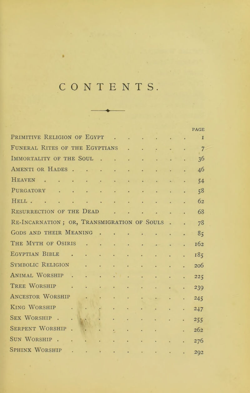 CONTENTS. PAGE Primitive Religion of Egypt i Funeral Rites of the Egyptians 7 Immortality of the Soul 36 Amenti or Hades 46 Heaven 54 Purgatory 58 Hell 62 Resurrection of the Dead 68 Re-Incarnation ; or, Transmigration of Souls . . 78 Gods and their Meaning 85 The Myth of Osiris 162 Egyptian Bible 185 Symbolic Religion 206 Animal Worship 225 Tree Worship 239 Ancestor Worship 245 King Worship 247 Sex Worship 255 Serpent Worship . 262 Sun Worship 276 Sphinx Worship