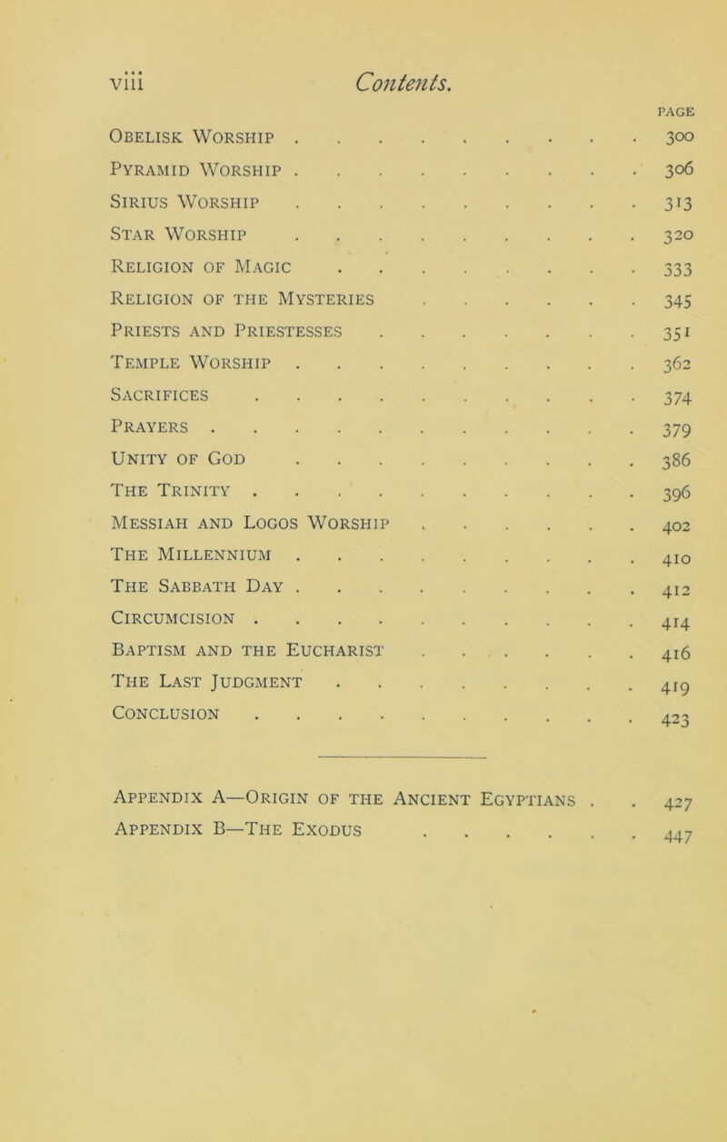 PAGE Obelisk Worship 300 Pyramid Worship 306 Sirius Worship 313 Star Worship 320 Religion of Magic 333 Religion of the Mysteries 345 Priests and Priestesses 351 Temple Worship 362 Sacrifices 374 Prayers 379 Unity of God 386 The Trinity 396 Messiah and Logos Worship 402 The Millennium 410 The Sabbath Day 412 Circumcision 414 Baptism and the Eucharist 416 The Last Judgment 41^ Conclusion 423 Appendix A—Origin of the Ancient Egyptians . . 427 Appendix B—The Exodus