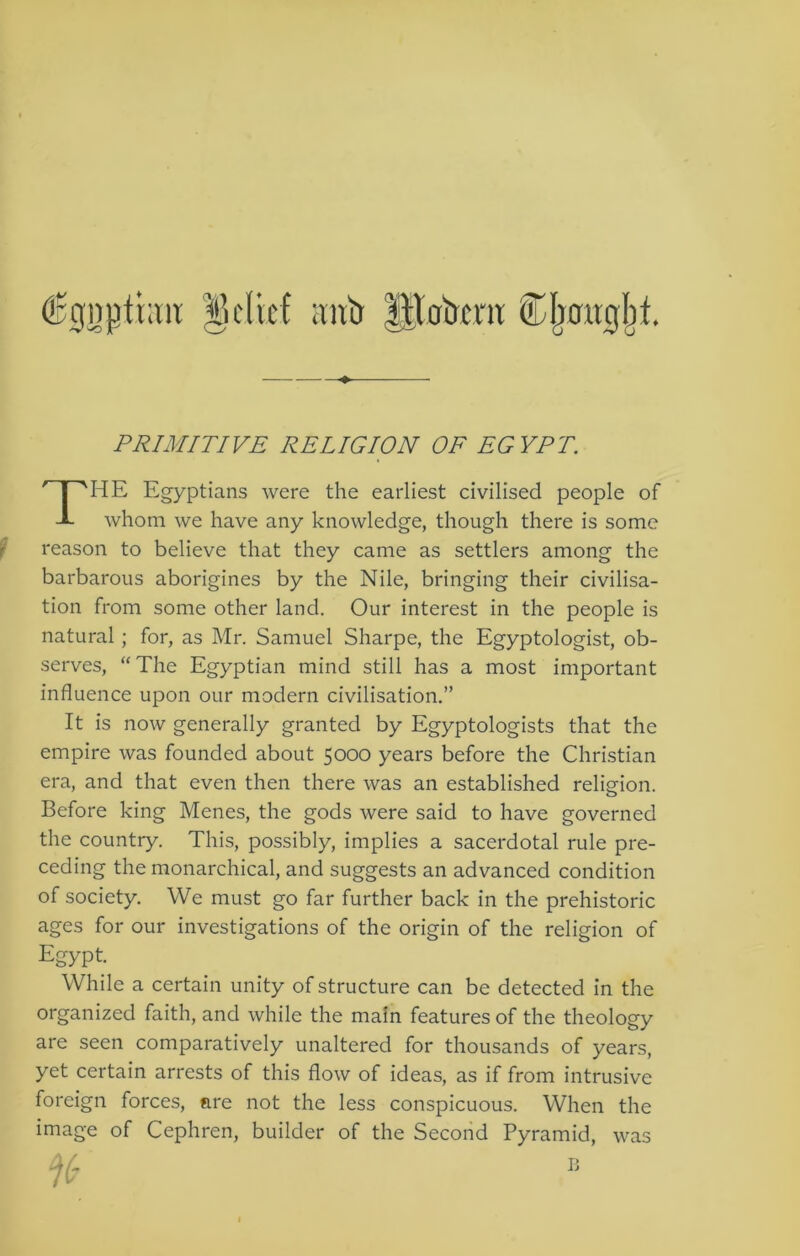 €gnj3thm ^klicf :miJ Hlakni: ^ PRIMITIVE RELIGION OF EGYPT. The Egyptians were the earliest civilised people of whom we have any knowledge, though there is some ? reason to believe that they came as settlers among the barbarous aborigines by the Nile, bringing their civilisa- tion from some other land. Our interest in the people is natural; for, as Mr. Samuel Sharpe, the Egyptologist, ob- serves, “The Egyptian mind still has a most important influence upon our modern civilisation.” It is now generally granted by Egyptologists that the empire was founded about 5000 years before the Christian era, and that even then there was an established relisfion. Before king Menes, the gods were said to have governed the country. This, possibly, implies a sacerdotal rule pre- ceding the monarchical, and suggests an advanced condition of society. We must go far further back in the prehistoric ages for our investigations of the origin of the religion of Egypt. While a certain unity of structure can be detected in the organized faith, and while the main features of the theology are seen comparatively unaltered for thousands of years, yet certain arrests of this flow of ideas, as if from intrusive foreign forces, are not the less conspicuous. When the image of Cephren, builder of the Second Pyramid, was %-