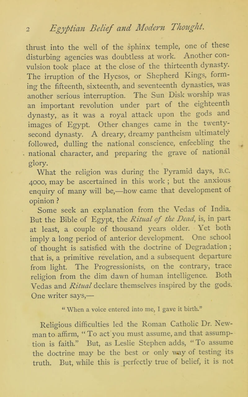 thrust into the well of the sphinx temple, one of these disturbing agencies was doubtless at work. Another con- vulsion took place at the close of the thirteenth dynasty. The irruption of the Hycsos, or Shepherd Kings, form- ing the fifteenth, sixteenth, and seventeenth dynasties, was another serious intemiption. The Sun Disk worship was an important revolution under part of the eighteenth dynasty, as it was a royal attack upon the gods and images of Egypt. Other changes came in the twenty- second dynasty. A dreary, dreamy pantheism ultimately followed, dulling the national conscience, enfeebling the national character, and preparing the grave of national glory. What the religion was during the Pyramid days, B.C. 4000, may be ascertained in this work ; but the anxious enquiry of many will be,—how came that development of opinion } Some seek an explanation from the Vedas of India. But the Bible of Egypt, the Ritual of the Dead, is, in part at least, a couple of thousand years older. Yet both imply a long period of anterior development. One school of thought is satisfied with the doctrine of Degradation ; that is, a primitive revelation, and a subsequent departure from light. The Progressionists, on the contrary, trace religion from the dim dawn of human intelligence. Both Vedas and Ritual declare themselves inspired by the gods. One writer says,— “ When a voice entered into me, I gave it birth.” Religious difficulties led the Roman Catholic Dr. New- man to affirm, “To act you must assume, and that assump- tion is faith.” But, as Leslie Stephen adds, “To assume the doctrine may be the best or only way of testing its truth. But, while this is perfectly true of belief, it is not
