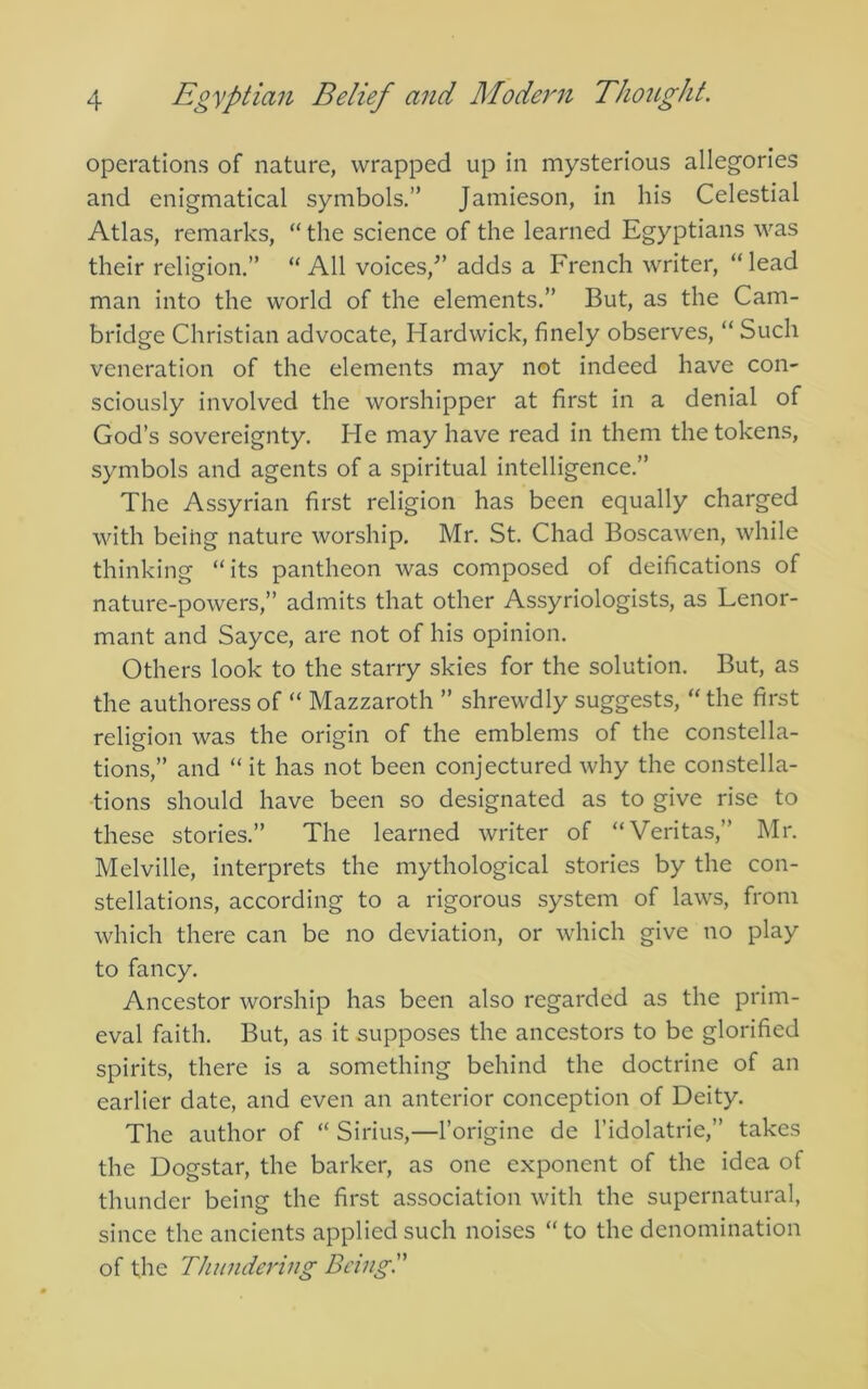 operations of nature, wrapped up in mysterious allegories and enigmatical symbols.” Jamieson, in his Celestial Atlas, remarks, “ the science of the learned Egyptians was their religion.” “All voices,^’ adds a French writer, “lead man into the world of the elements.” But, as the Cam- bridge Christian advocate, Hardwick, finely observes, “ Such veneration of the elements may not indeed have con- sciously involved the worshipper at first in a denial of God’s sovereignty. He may have read in them the tokens, symbols and agents of a spiritual intelligence.” The Assyrian first religion has been equally charged with being nature worship, Mr. St. Chad Boscawen, while thinking “its pantheon was composed of deifications of nature-powers,” admits that other Assyriologists, as Lenor- mant and Sayce, are not of his opinion. Others look to the starry skies for the solution. But, as the authoress of “ Mazzaroth ” shrewdly suggests, “ the first religion was the origin of the emblems of the constella- tions,” and “ it has not been conjectured why the constella- tions should have been so designated as to give rise to these stories.” The learned writer of “Veritas,” Mr. Melville, interprets the mythological stories by the con- stellations, according to a rigorous system of laws, from which there can be no deviation, or which give no play to fancy. Ancestor worship has been also regarded as the prim- eval faith. But, as it supposes the ancestors to be glorified spirits, there is a something behind the doctrine of an earlier date, and even an anterior conception of Deity. The author of “ Sirius,—I’origine de I’idolatrie,” takes the Dogstar, the barker, as one exponent of the idea of thunder being the first association with the supernatural, since the ancients applied such noises “ to the denomination of the Thundering Being'.'