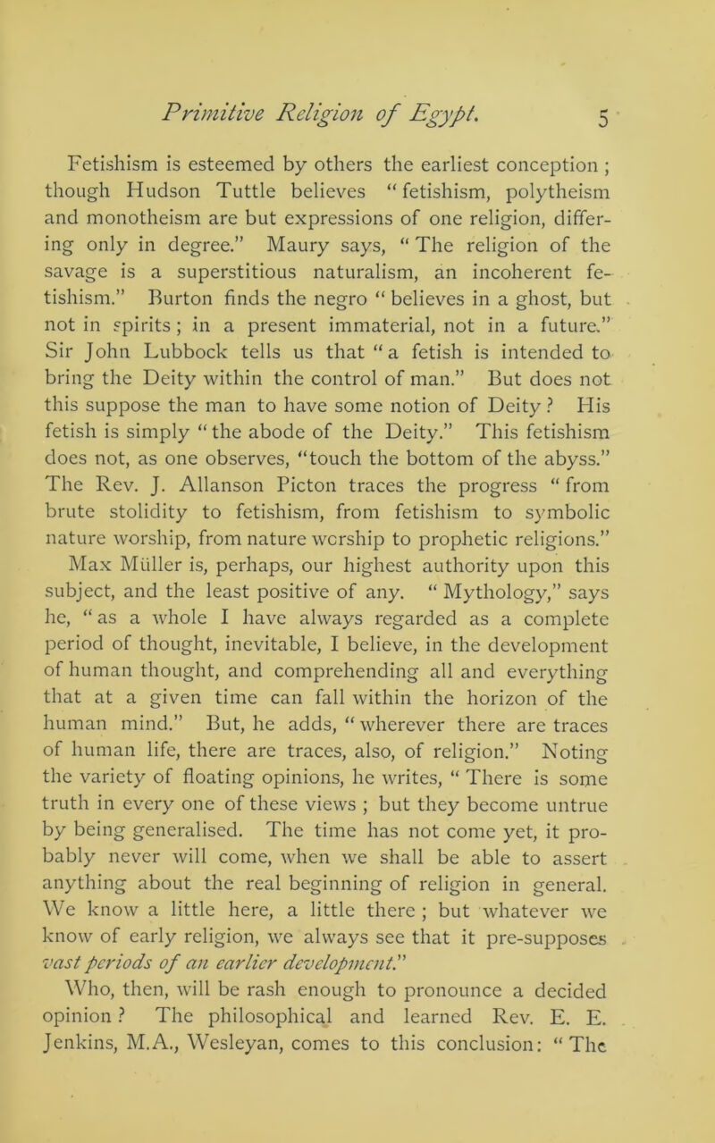 Fetishism is esteemed by others the earliest conception ; though Hudson Tuttle believes “fetishism, polytheism and monotheism are but expressions of one religion, differ- ing only in degree.” Maury says, “ The religion of the savage is a superstitious naturalism, an incoherent fe- tishism.” Burton finds the negro “ believes in a ghost, but not in spirits ; in a present immaterial, not in a future.” Sir John Lubbock tells us that “ a fetish is intended to bring the Deity within the control of man.” But does not this suppose the man to have some notion of Deity } His fetish is simply “ the abode of the Deity.” This fetishism does not, as one observes, “touch the bottom of the abyss.” The Rev. J. Allanson Picton traces the progress “ from brute stolidity to fetishism, from fetishism to symbolic nature worship, from nature worship to prophetic religions.” Max Muller is, perhaps, our highest authority upon this subject, and the least positive of any. “ Mythology,” says he, “ as a whole I have always regarded as a complete period of thought, inevitable, I believe, in the development of human thought, and comprehending all and everything that at a given time can fall within the horizon of the human mind.” But, he adds, “ wherever there are traces of human life, there are traces, also, of religion.” Noting the variety of floating opinions, he writes, “ There is some truth in every one of these views ; but they become untrue by being generalised. The time has not come yet, it pro- bably never will come, when we shall be able to assert anything about the real beginning of religion in general. We know a little here, a little there ; but whatever we know of early religion, we always see that it pre-supposes vast periods of an earlier development^ Who, then, will be rash enough to pronounce a decided opinion i The philosophical and learned Rev. E. E. Jenkins, M.A., Wesleyan, comes to this conclusion: “The