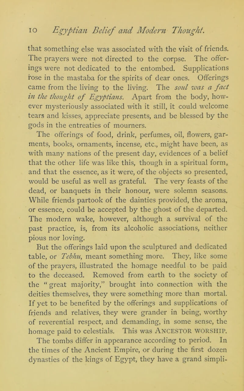 that something else was associated with the visit of friends. The prayers were not directed to the corpse. The offer- ings were not dedicated to the entombed. Supplications rose in the mastaba for the spirits of dear ones. Offerings came from the living to the living. The soul was a fact in the thought of Egyptians. Apart from the body, how- ever mysteriously associated with it still, it could welcome tears and kisses, appreciate presents, and be blessed by the gods in the entreaties of mourners. The offerings of food, drink, perfumes, oil, flowers, gar- ments, books, ornaments, incense, etc., might have been, as with many nations of the present day, evidences of a belief that the other life was like this, though in a spiritual form, and that the essence, as it were, of the objects so presented, would be useful as well as grateful. The very feasts of the dead, or banquets in their honour, were solemn seasons. While friends partook of the dainties provided, the aroma, or essence, could be accepted by the ghost of the departed. The modern wake, however, although a survival of the past practice, is, from its alcoholic associations, neither pious nor loving. But the offerings laid upon the sculptured and dedicated table, or Teblm, meant something more. They, like some of the prayers, illustrated the homage needful to be paid to the deceased. Removed from earth to the society of the “ great majority,” brought into connection with the deities themselves, they were something more than mortal. If yet to be benefited by the offerings and supplications of friends and relatives, they were grander in being, worthy of reverential respect, and demanding, in some sense, the homage paid to celestials. This was ANCESTOR WORSHIP. The tombs differ in appearance according to period. In the times of the Ancient Empire, or during the first dozen dynasties of the kings of Egypt, they have a grand simpli-