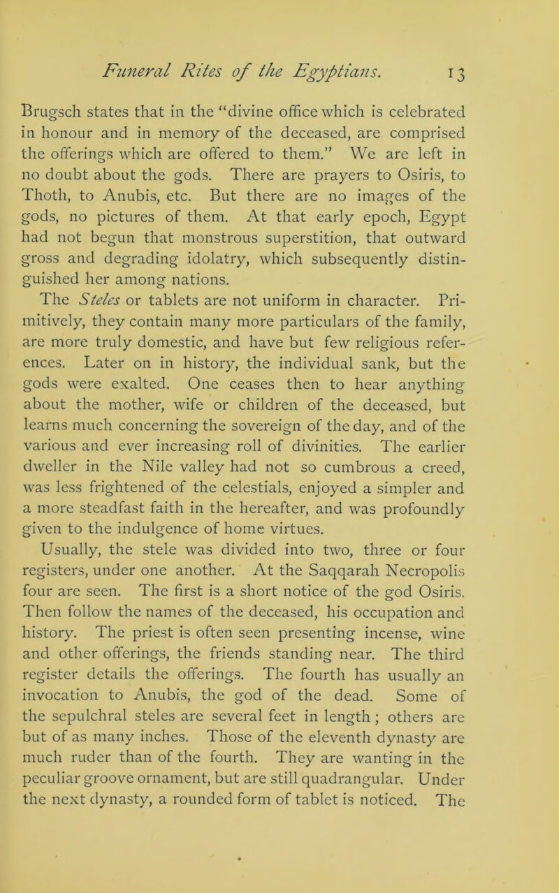 Brugsch states that in the “divine office which is celebrated in honour and in memory of the deceased, are comprised the offerings which are offered to them.” We are left in no doubt about the gods. There are prayers to Osiris, to Thoth, to Anubis, etc. But there are no images of the gods, no pictures of them. At that early epoch, Egypt had not begun that monstrous superstition, that outward gross and degrading idolatry, which subsequently distin- guished her among nations. The Steles or tablets are not uniform in character. Pri- mitively, they contain many more particulars of the family, are more truly domestic, and have but few religious refer- ences. Later on in history, the individual sank, but the gods were exalted. One ceases then to hear anything about the mother, wife or children of the deceased, but learns much concerning the sovereign of the day, and of the various and ever increasing roll of divinities. The earlier dweller in the Nile valley had not so cumbrous a creed, was less frightened of the celestials, enjoyed a simpler and a more steadfast faith in the hereafter, and was profoundly given to the indulgence of home virtues. Usually, the stele was divided into two, three or four registers, under one another. At the Saqqarah Necropolis four are seen. The first is a short notice of the god Osiris. Then follow the names of the deceased, his occupation and history. The priest is often seen presenting incense, wine and other offerings, the friends standing near. The third register details the offerings. The fourth has usually an invocation to Anubis, the god of the dead. Some of the sepulchral steles are several feet in length; others are but of as many inches. Those of the eleventh dynasty arc much ruder than of the fourth. They are wanting in the peculiar groove ornament, but are still quadrangular. Under the next dynasty, a rounded form of tablet is noticed. The